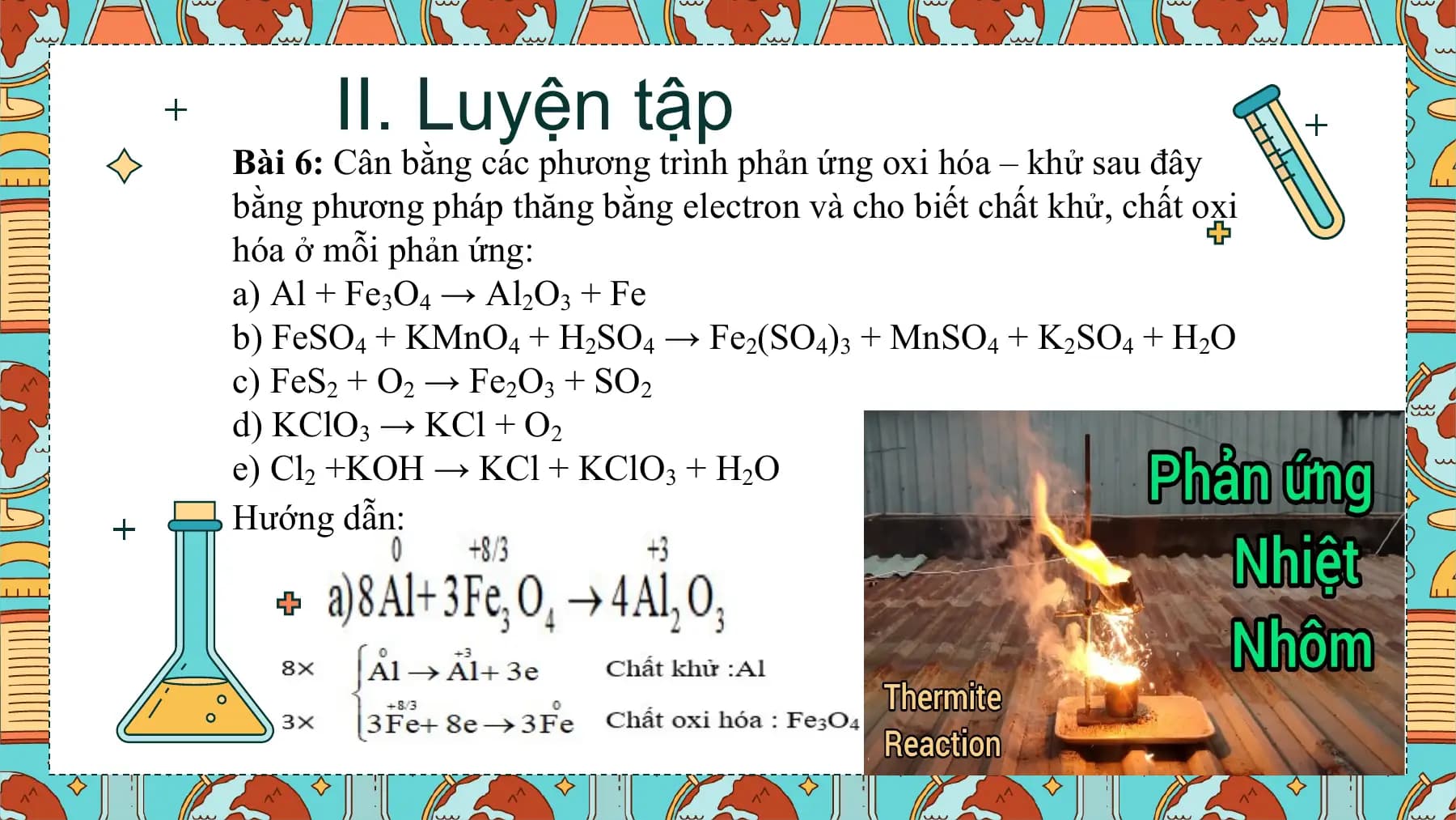 II. Luyện tập
Bài 6: Cân bằng các phương trình phản ứng oxi hóa – khử sau đây
bằng phương pháp thăng bằng electron và cho biết chất khử, chất oxi
hóa ở mỗi phản ứng:
a) Al + Fe3O4 → Al2O3 + Fe
b) FeSO4 + KMnO4 + H2SO4 → Fe2(SO4)3 + MnSO4 + K2SO4 + H2O
c) FeS2 + O2 → Fe2O3 + SO2
d) KClO3 → KCl + O2
e) Cl2 +KOH → KCl + KClO3 + H2O
Hướng dẫn: