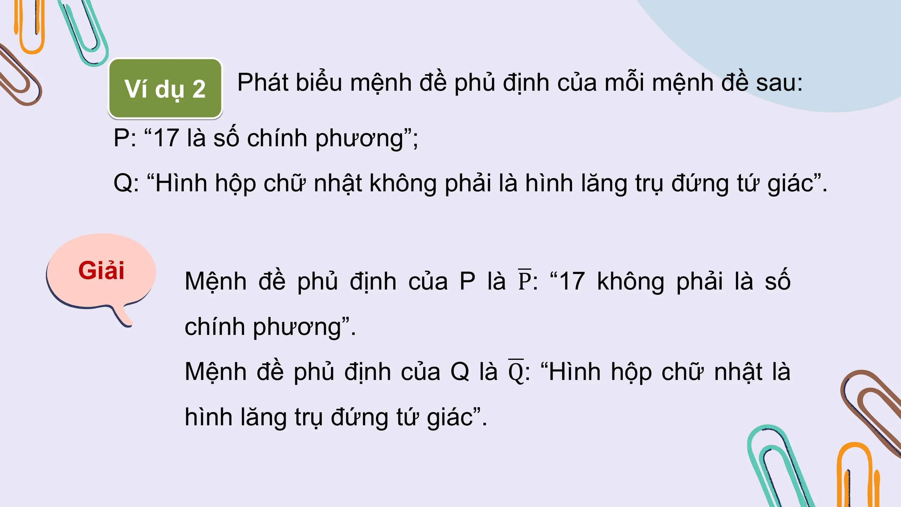 Ví dụ 2 Phát biểu mệnh đề phủ định của mỗi mệnh đề sau:

 P: “17 là số chính phương”;
 Q: “Hình hộp chữ nhật không phải là hình lăng trụ đứng tứ giác”.

Giải Mệnh đề phủ định của P là P: “17 không phải là số
 chính phương”.
 Mệnh đề phủ định của Q là Q: “Hình hộp chữ nhật là
 hình lăng trụ đứng tứ giác”.