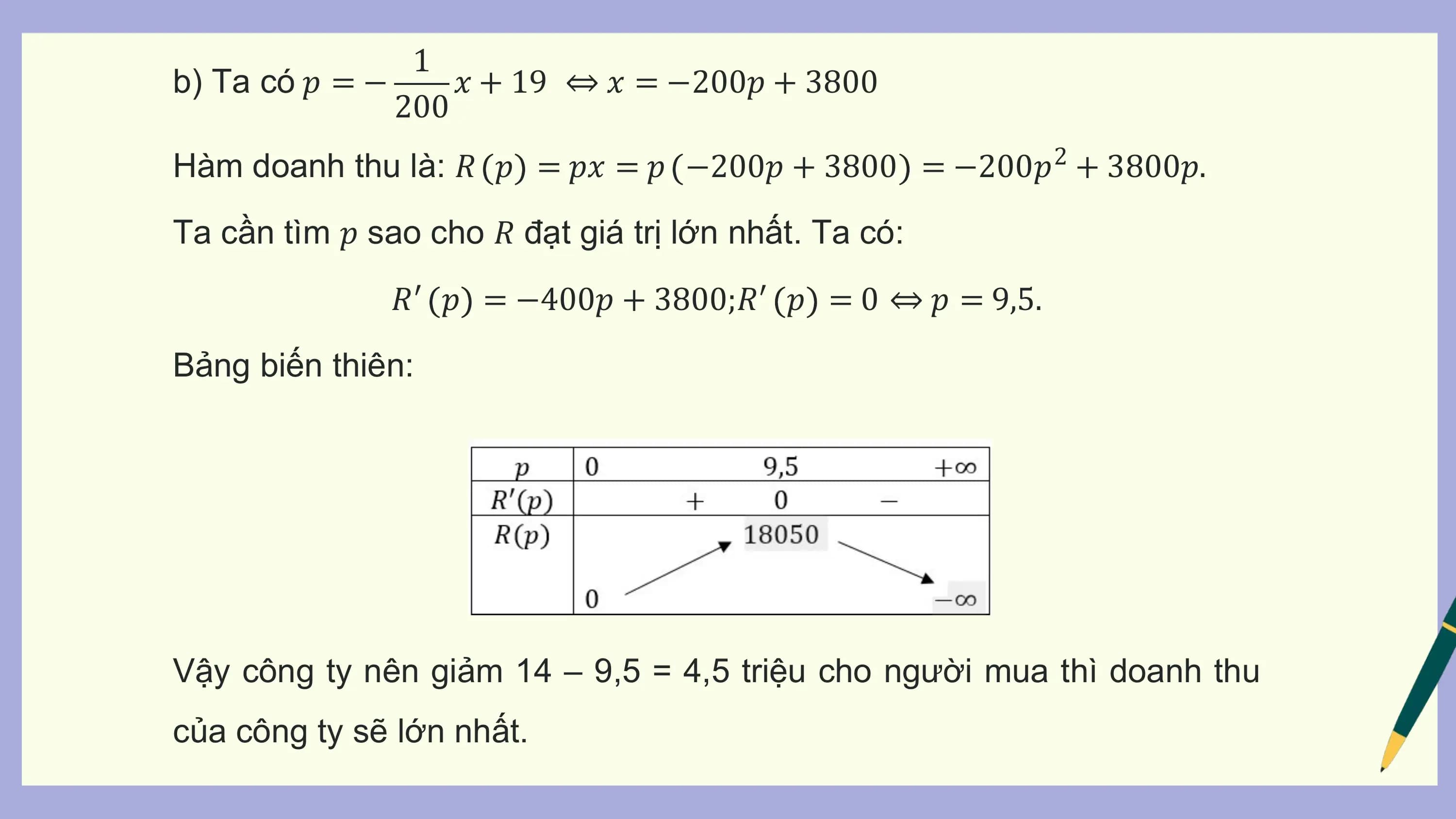 1
b) Ta có 𝑝 = − 𝑥 + 19 ⇔ 𝑥 = −200𝑝 + 3800
 200
Hàm doanh thu là: 𝑅 𝑝 = 𝑝𝑥 = 𝑝 −200𝑝 + 3800 = −200𝑝2 + 3800𝑝.
Ta cần tìm 𝑝 sao cho 𝑅 đạt giá trị lớn nhất. Ta có:
 𝑅′ 𝑝 = −400𝑝 + 3800;𝑅′ 𝑝 = 0 ⇔ 𝑝 = 9,5.
Bảng biến thiên:

Vậy công ty nên giảm 14 – 9,5 = 4,5 triệu cho người mua thì doanh thu
của công ty sẽ lớn nhất.