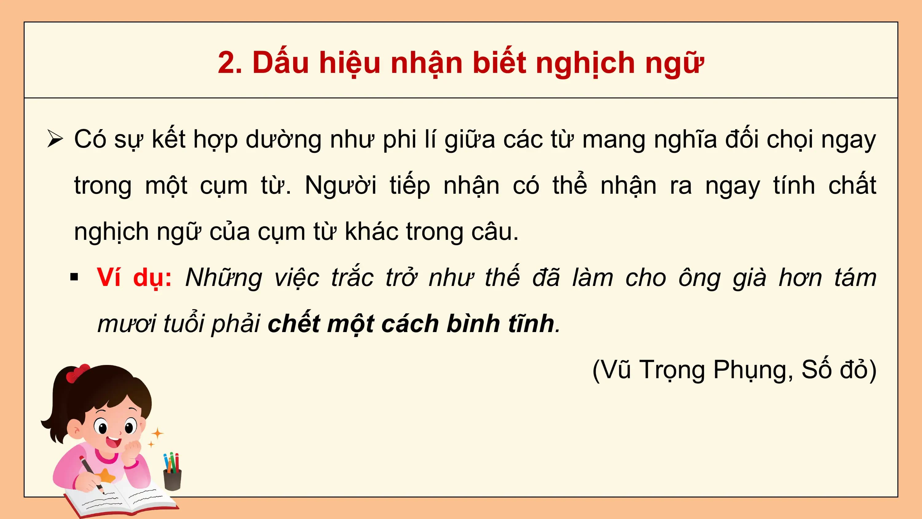 2. Dấu hiệu nhận biết nghịch ngữ

Ø Có sự kết hợp dường như phi lí giữa các từ mang nghĩa đối chọi ngay
 trong một cụm từ. Người tiếp nhận có thể nhận ra ngay tính chất
 nghịch ngữ của cụm từ khác trong câu.
 § Ví dụ: Những việc trắc trở như thế đã làm cho ông già hơn tám
 mươi tuổi phải chết một cách bình tĩnh.
 (Vũ Trọng Phụng, Số đỏ)