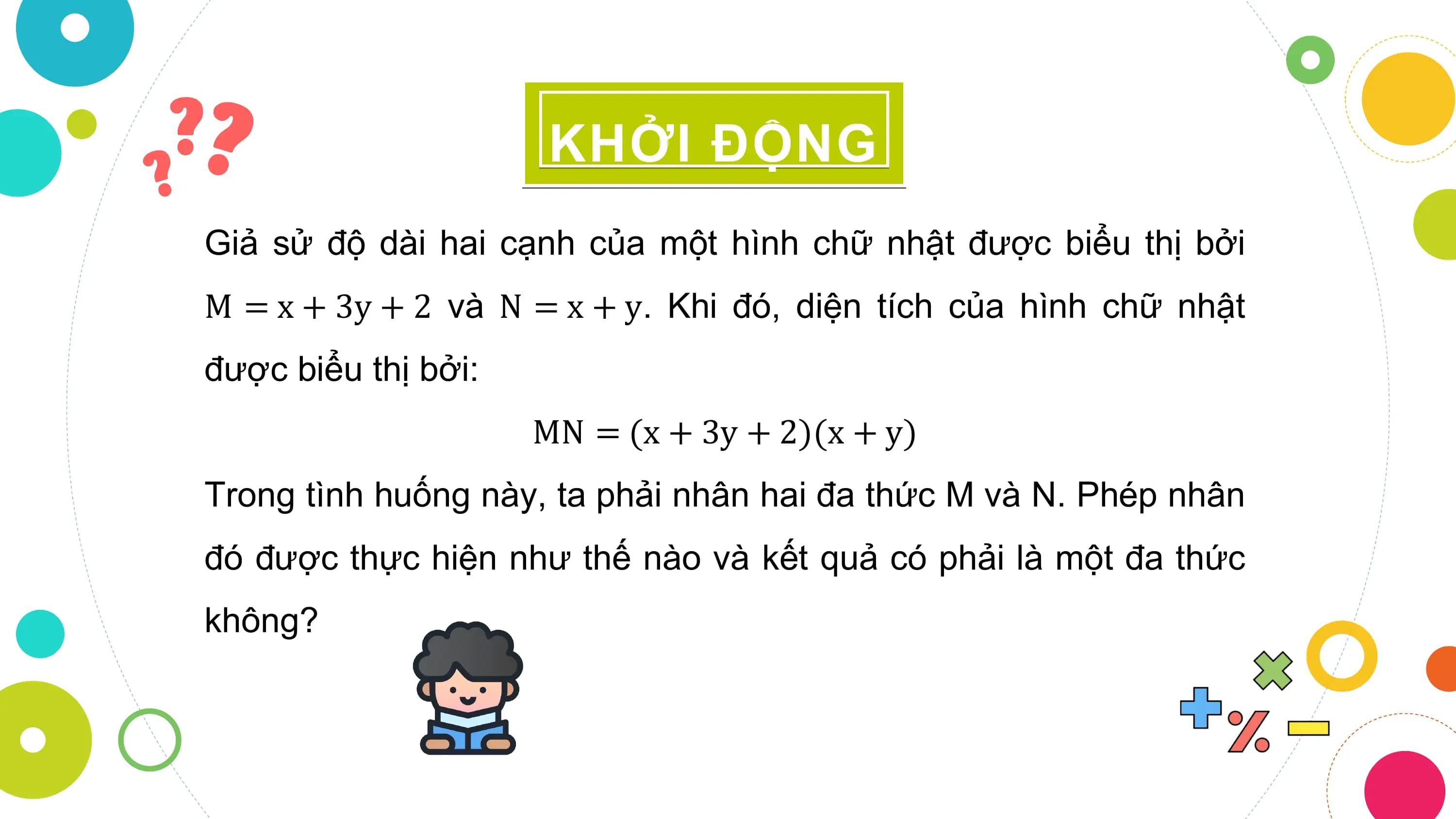 KHỞI ĐỘNG
Giả sử độ dài hai cạnh của một hình chữ nhật được biểu thị bởi
M = x + 3y + 2 và N = x + y. Khi đó, diện tích của hình chữ nhật
được biểu thị bởi:
 MN = (x + 3y + 2)(x + y)
Trong tình huống này, ta phải nhân hai đa thức M và N. Phép nhân
đó được thực hiện như thế nào và kết quả có phải là một đa thức
không?