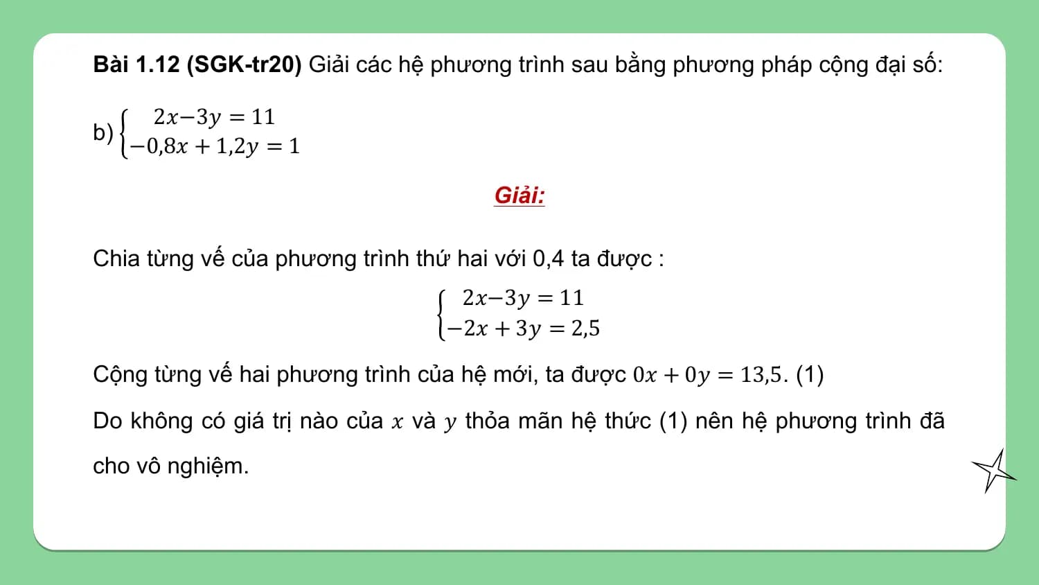 Bài 1.12 (SGK-tr20) Giải các hệ phương trình sau bằng phương pháp cộng đại số:

 2𝑥−3𝑦 = 11
b)
 −0,8𝑥 + 1,2𝑦 = 1

 Giải:

Chia từng vế của phương trình thứ hai với 0,4 ta được :
 2𝑥−3𝑦 = 11
 −2𝑥 + 3𝑦 = 2,5

Cộng từng vế hai phương trình của hệ mới, ta được 0𝑥 + 0𝑦 = 13,5. (1)

Do không có giá trị nào của 𝑥 và 𝑦 thỏa mãn hệ thức (1) nên hệ phương trình đã
cho vô nghiệm.