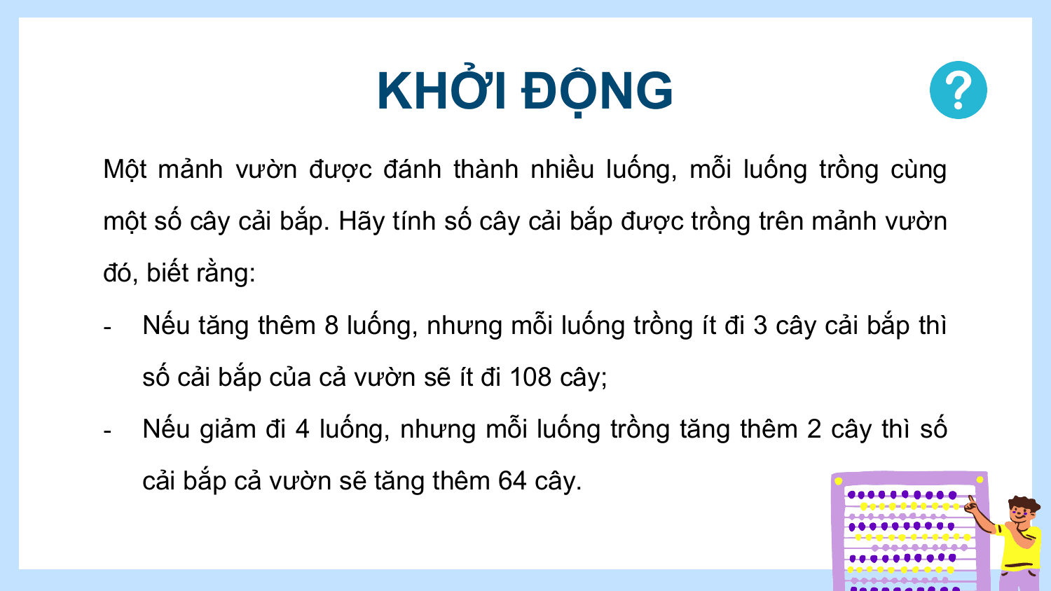 KHỞI ĐỘNG
Một mảnh vườn được đánh thành nhiều luống, mỗi luống trồng cùng
một số cây cải bắp. Hãy tính số cây cải bắp được trồng trên mảnh vườn
đó, biết rằng:
- Nếu tăng thêm 8 luống, nhưng mỗi luống trồng ít đi 3 cây cải bắp thì
 số cải bắp của cả vườn sẽ ít đi 108 cây;
- Nếu giảm đi 4 luống, nhưng mỗi luống trồng tăng thêm 2 cây thì số
 cải bắp cả vườn sẽ tăng thêm 64 cây.