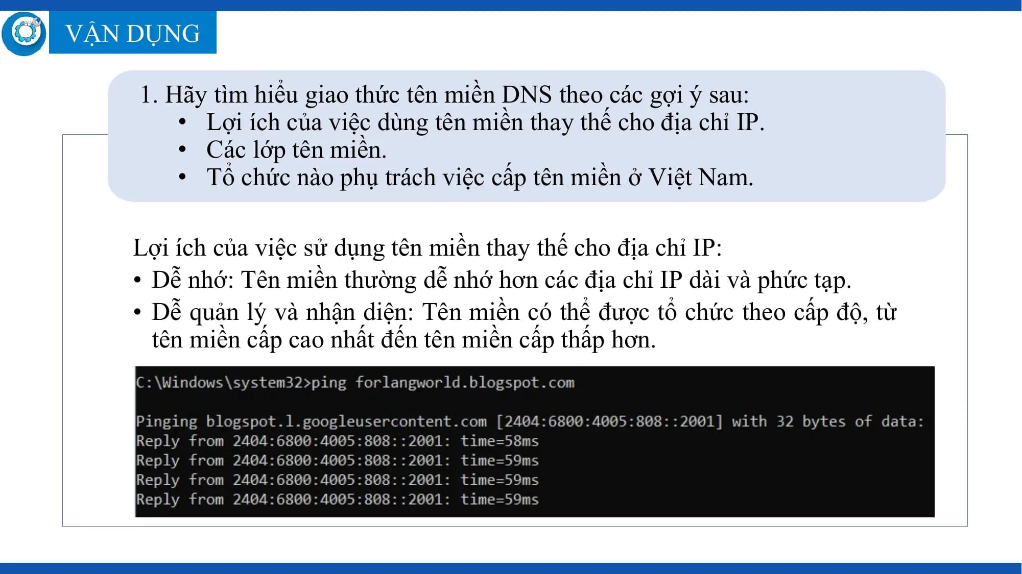 VẬN DỤNG

 1. Hãy tìm hiểu giao thức tên miền DNS theo các gợi ý sau:
 • Lợi ích của việc dùng tên miền thay thế cho địa chỉ IP.
 • Các lớp tên miền.
 • Tổ chức nào phụ trách việc cấp tên miền ở Việt Nam.

 Lợi ích của việc sử dụng tên miền thay thế cho địa chỉ IP:
 • Dễ nhớ: Tên miền thường dễ nhớ hơn các địa chỉ IP dài và phức tạp.
 • Dễ quản lý và nhận diện: Tên miền có thể được tổ chức theo cấp độ, từ
 tên miền cấp cao nhất đến tên miền cấp thấp hơn.