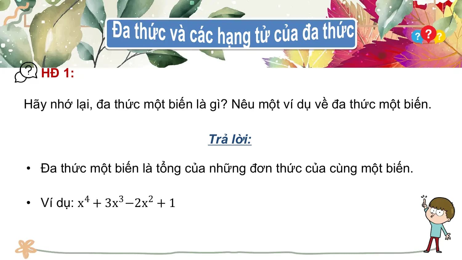 HĐ 1:

Hãy nhớ lại, đa thức một biến là gì? Nêu một ví dụ về đa thức một biến.

 Trả lời:

• Đa thức một biến là tổng của những đơn thức của cùng một biến.

• Ví dụ: x4 + 3x3 −2x2 + 1