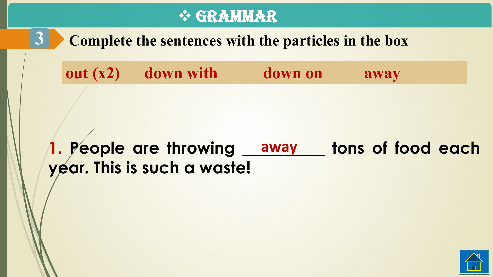 v GRAMMAR
3 Complete the sentences with the particles in the box

 out (x2) down with down on away

 away
 1. People are throwing __________ tons of food each
 year. This is such a waste!