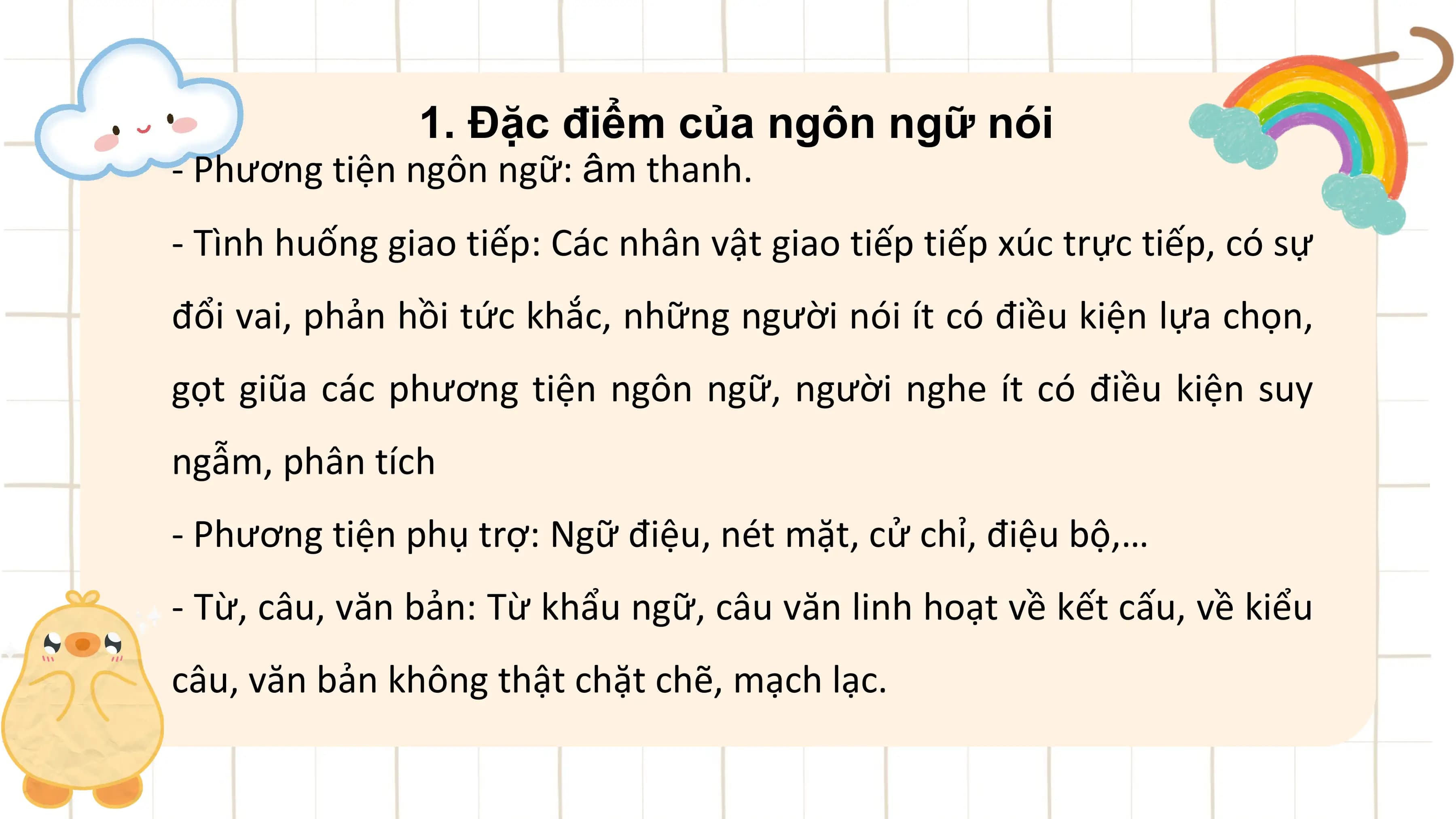 1. Đặc điểm của ngôn ngữ nói
- Phương tiện ngôn ngữ: âm thanh.
- Tình huống giao tiếp: Các nhân vật giao tiếp tiếp xúc trực tiếp, có sự
đổi vai, phản hồi tức khắc, những người nói ít có điều kiện lựa chọn,
gọt giũa các phương tiện ngôn ngữ, người nghe ít có điều kiện suy
ngẫm, phân tích
- Phương tiện phụ trợ: Ngữ điệu, nét mặt, cử chỉ, điệu bộ,…
- Từ, câu, văn bản: Từ khẩu ngữ, câu văn linh hoạt về kết cấu, về kiểu
câu, văn bản không thật chặt chẽ, mạch lạc.