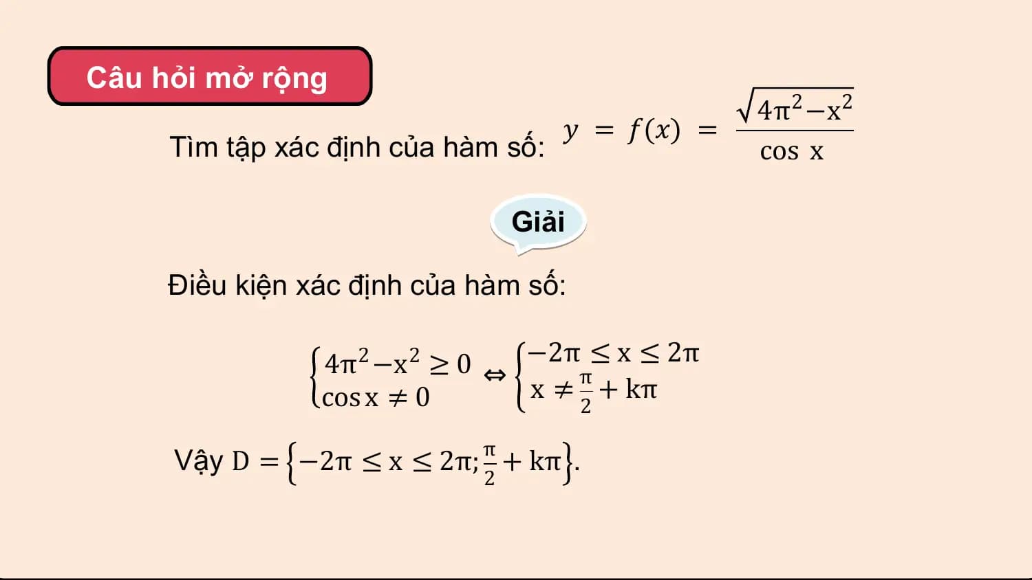 Câu hỏi mở rộng
 4π2 −x2
 𝑦 = 𝑓(𝑥) =
 Tìm tập xác định của hàm số: cos x

 Giải

 Điều kiện xác định của hàm số:

 4π2 −x2 ≥ 0 ⇔ −2ππ≤ x ≤ 2π
 cos x ≠ 0 x ≠ + kπ
 2

 π
 Vậy D = −2π ≤ x ≤ 2π; + kπ .
 2