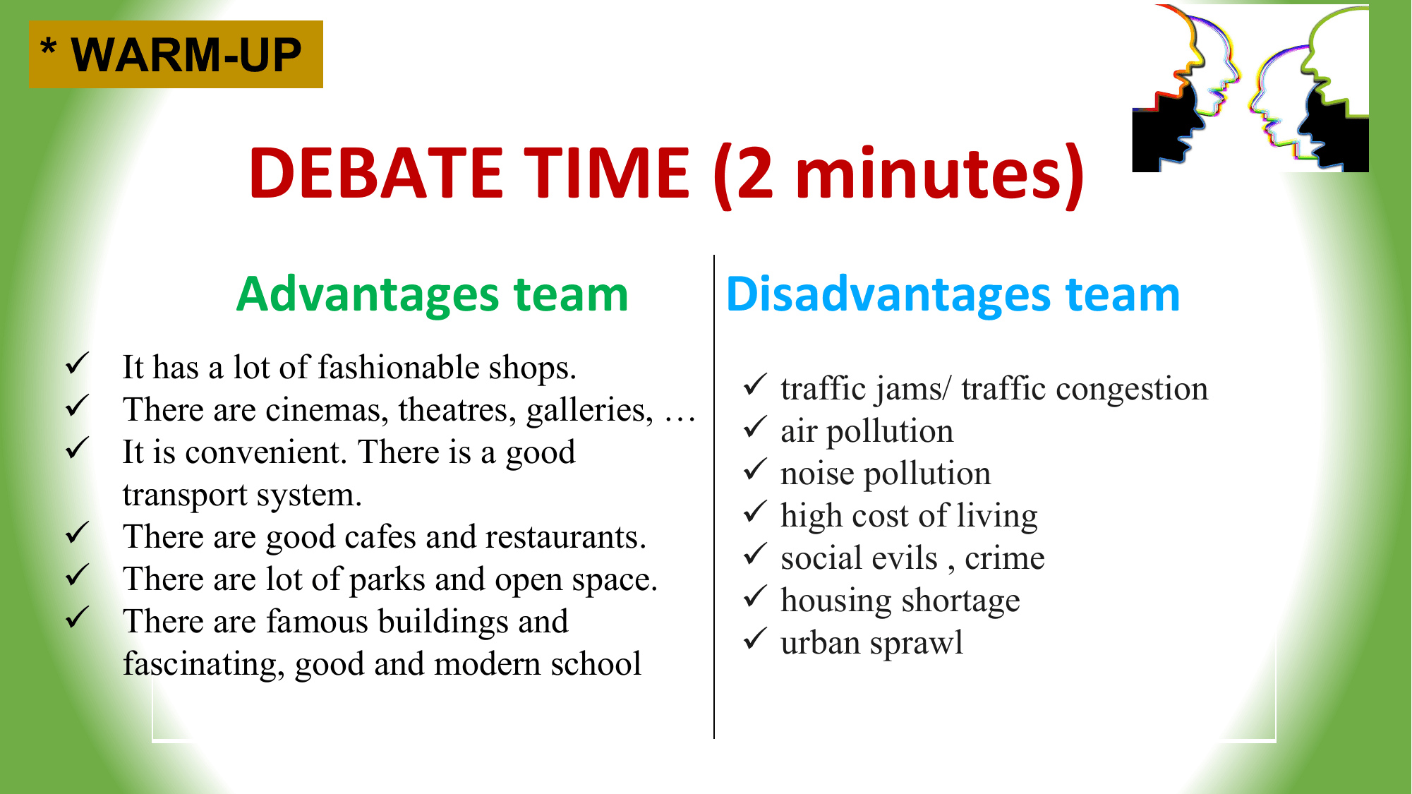 * WARM-UP

 DEBATE TIME (2 minutes)
 Advantages team Disadvantages team
ü It has a lot of fashionable shops.
 ü traffic jams/ traffic congestion
ü There are cinemas, theatres, galleries, …
 ü air pollution
ü It is convenient. There is a good
 ü noise pollution
 transport system.
 ü high cost of living
ü There are good cafes and restaurants.
 ü social evils , crime
ü There are lot of parks and open space.
 ü housing shortage
ü There are famous buildings and
 ü urban sprawl
 fascinating, good and modern school