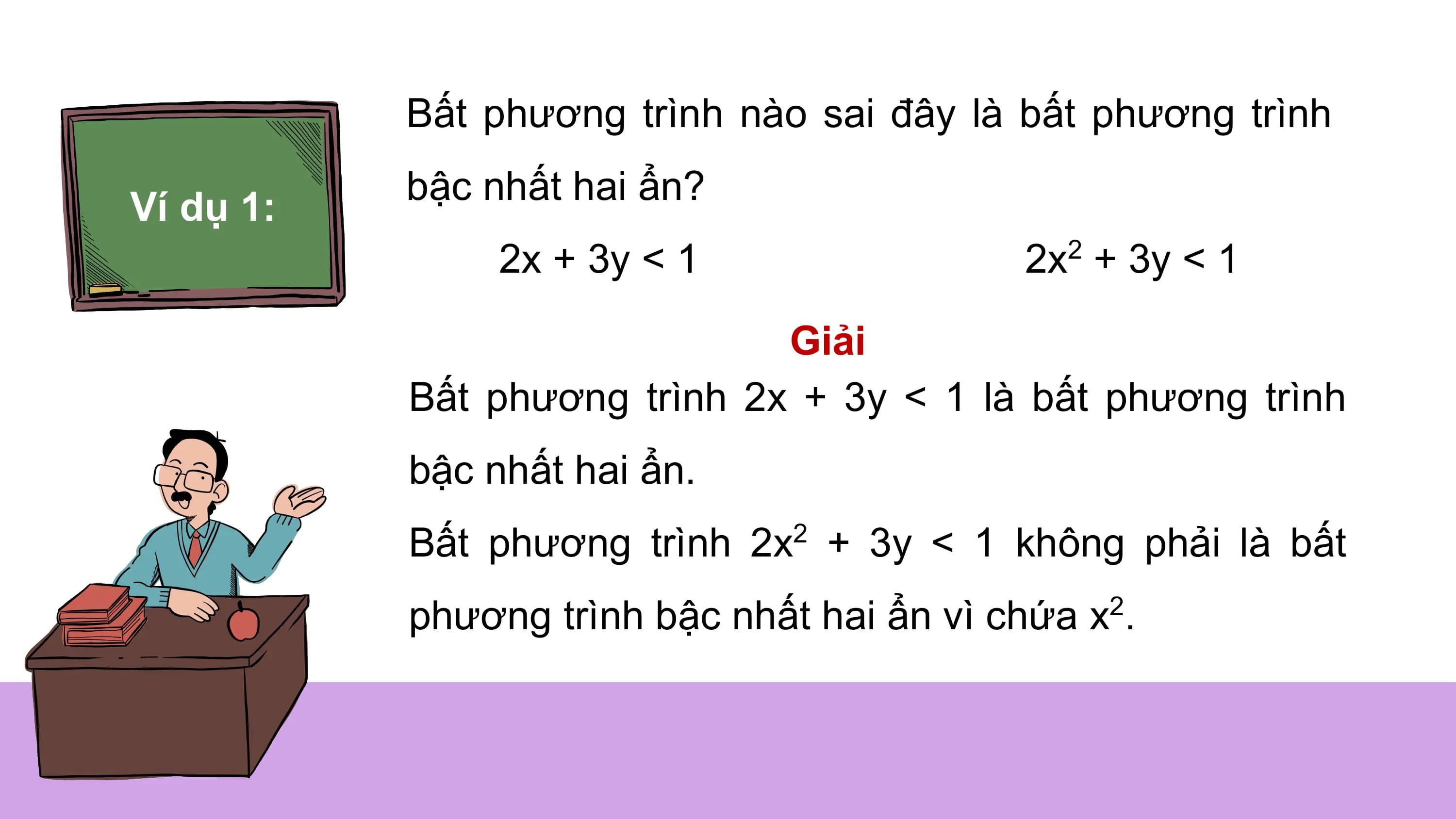 Bất phương trình nào sai đây là bất phương trình
bậc nhất hai ẩn?
Ví dụ 1:
2x + 3y < 1 2x + 3y < 1
2
Giải
Bất phương trình 2x + 3y < 1 là bất phương trình
bậc nhất hai ẩn.
Bất phương trình 2x2 + 3y < 1 không phải là bất
phương trình bậc nhất hai ẩn vì chứa x2.