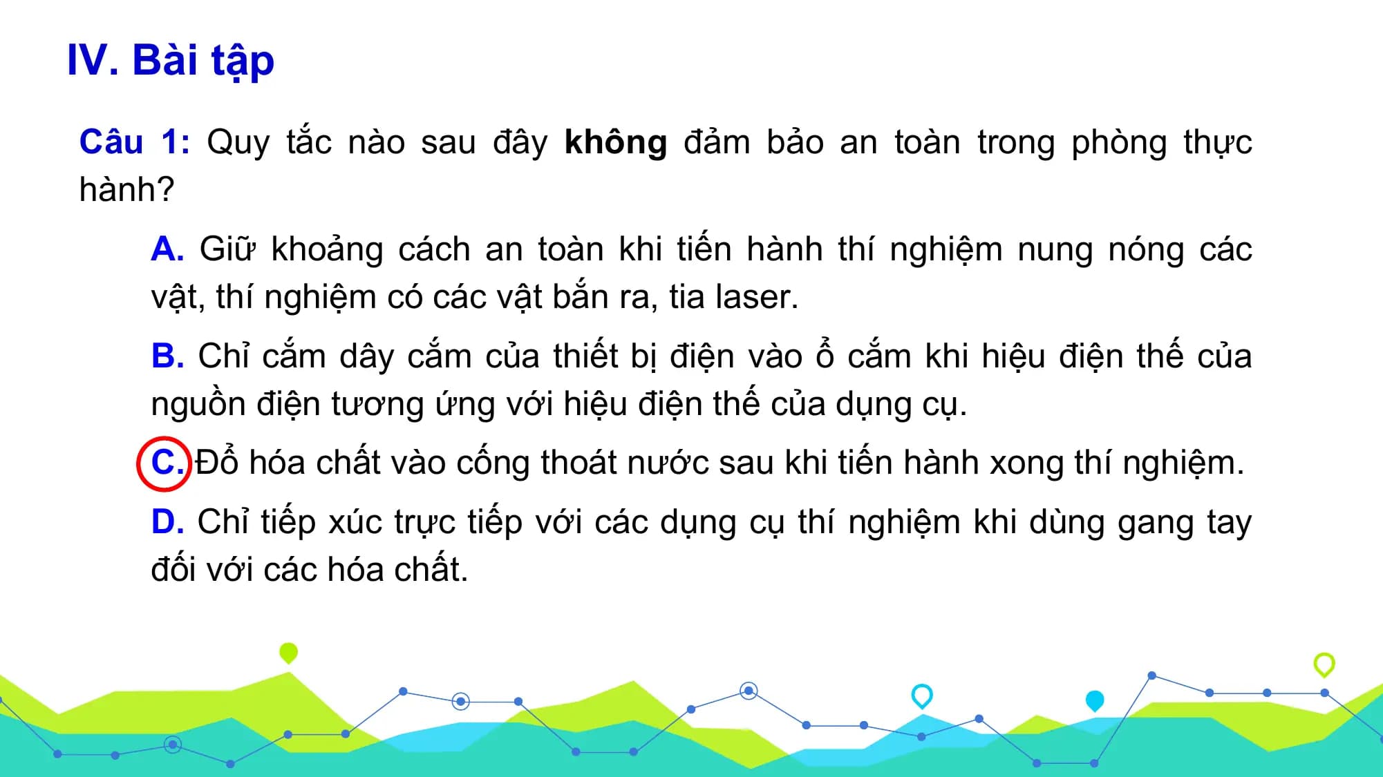 IV. Bài tập
Câu 1: Quy tắc nào sau đây không đảm bảo an toàn trong phòng thực
hành?
 A. Giữ khoảng cách an toàn khi tiến hành thí nghiệm nung nóng các
 vật, thí nghiệm có các vật bắn ra, tia laser.
 B. Chỉ cắm dây cắm của thiết bị điện vào ổ cắm khi hiệu điện thế của
 nguồn điện tương ứng với hiệu điện thế của dụng cụ.
 C. Đổ hóa chất vào cống thoát nước sau khi tiến hành xong thí nghiệm.
 D. Chỉ tiếp xúc trực tiếp với các dụng cụ thí nghiệm khi dùng gang tay
 đối với các hóa chất.