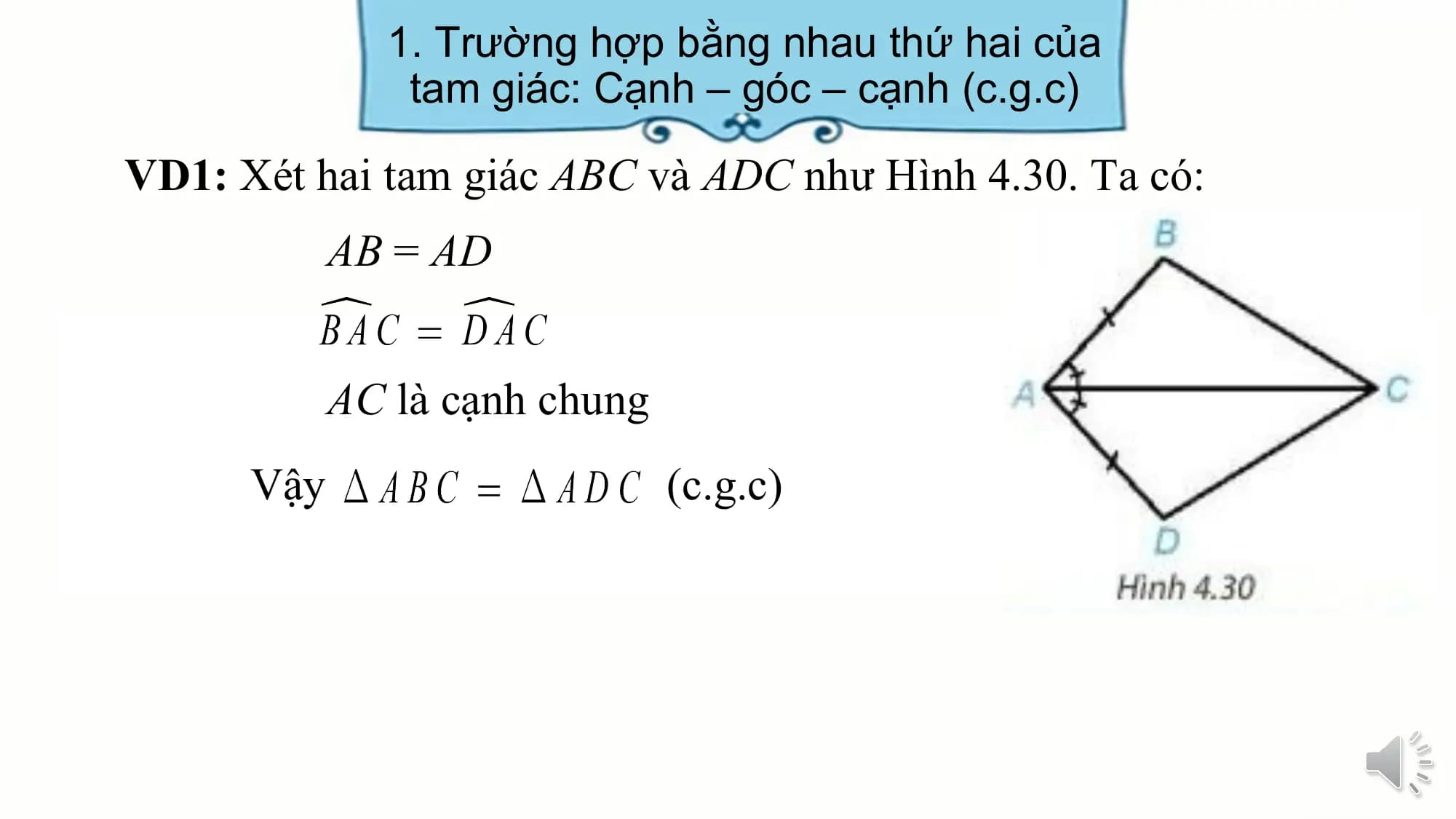 1. Trường hợp bằng nhau thứ hai của
 tam giác: Cạnh – góc – cạnh (c.g.c)

VD1: Xét hai tam giác ABC và ADC như Hình 4.30. Ta có:
 AB = AD

 AC là cạnh chung
 Vậy (c.g.c)