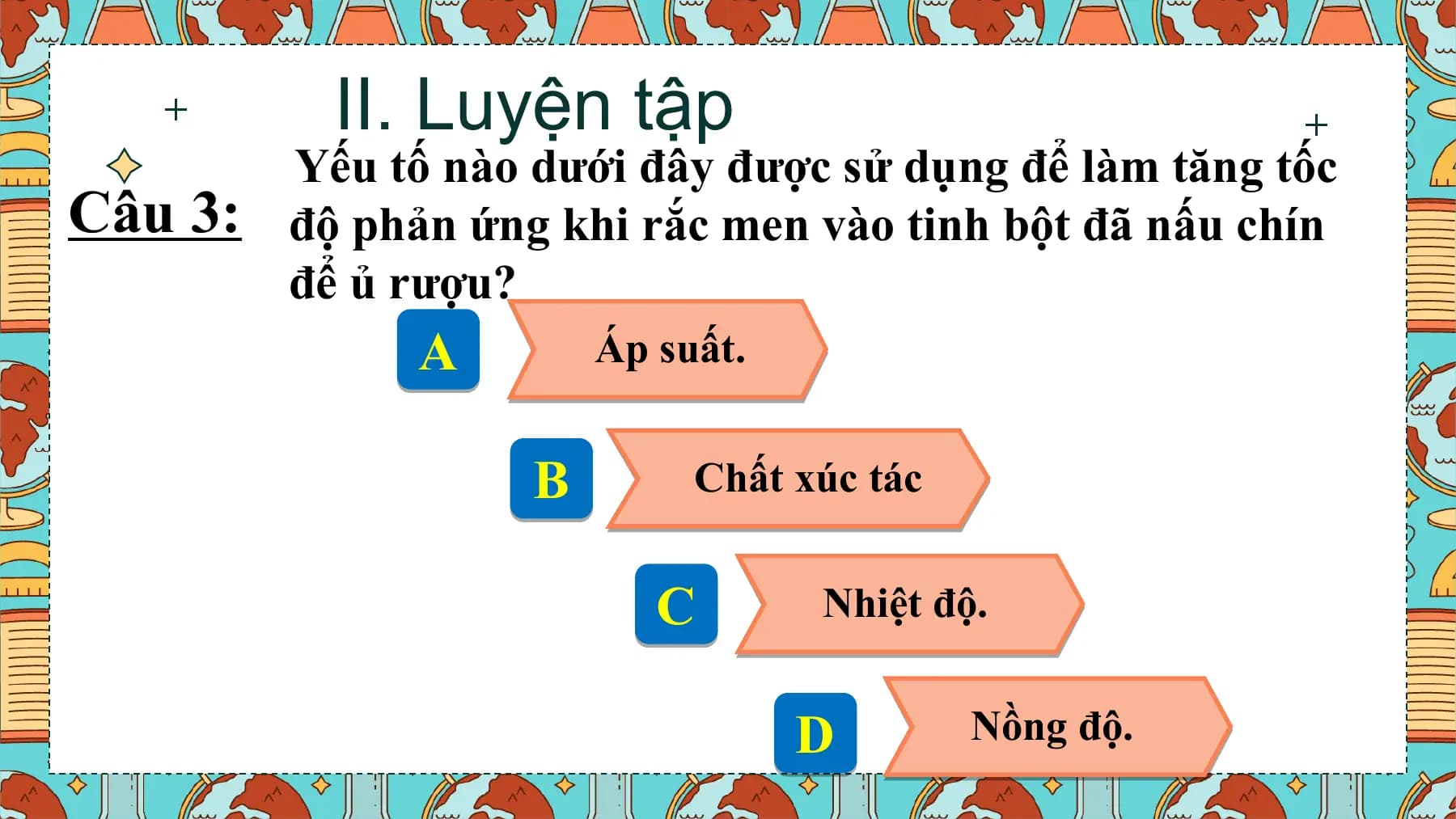 II. Luyện tập
 Yếu tố nào dưới đây được sử dụng để làm tăng tốc
Câu 3: độ phản ứng khi rắc men vào tinh bột đã nấu chín
 để ủ rượu?
 A Áp suất.

 B Chất xúc tác

 C Nhiệt độ.

 D Nồng độ.