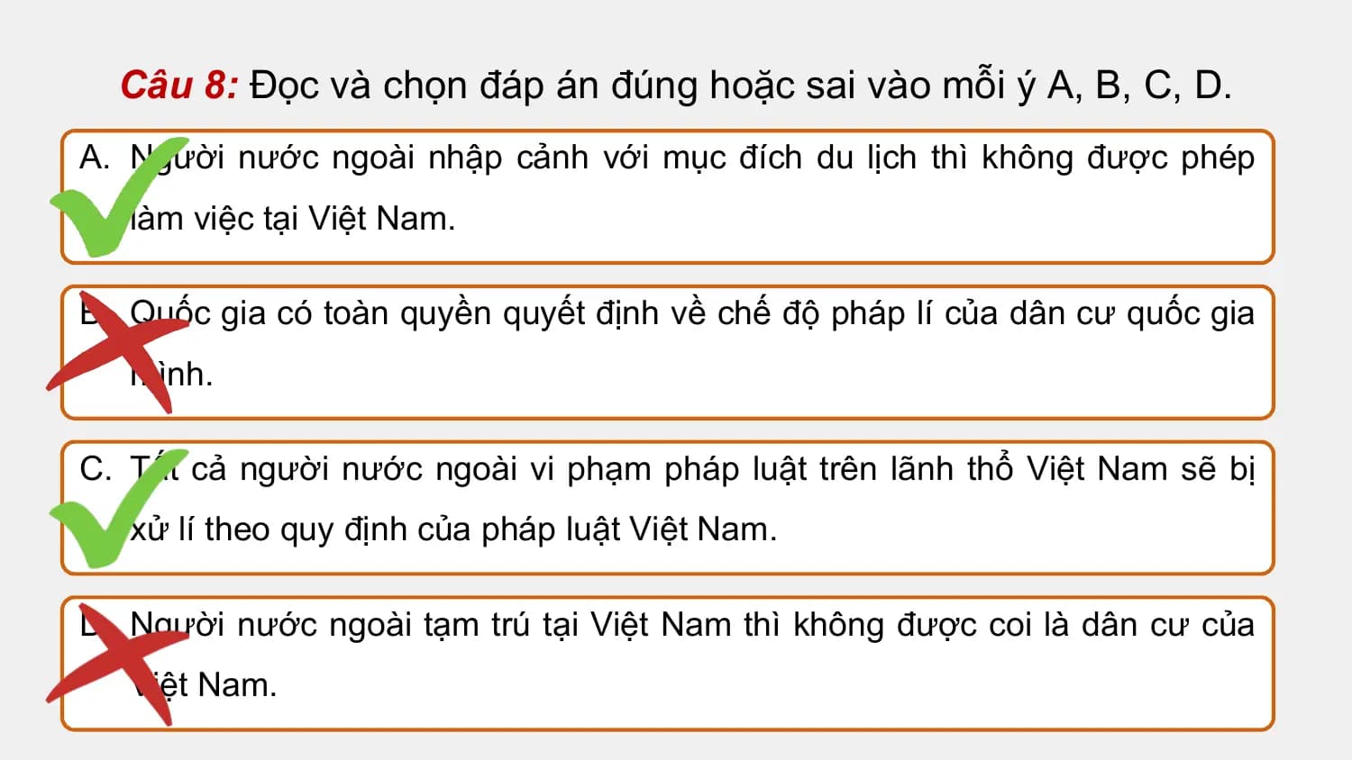 Câu 8: Đọc và chọn đáp án đúng hoặc sai vào mỗi ý A, B, C, D.
A. Người nước ngoài nhập cảnh với mục đích du lịch thì không được phép
 làm việc tại Việt Nam.

B. Quốc gia có toàn quyền quyết định về chế độ pháp lí của dân cư quốc gia
 mình.

C. Tất cả người nước ngoài vi phạm pháp luật trên lãnh thổ Việt Nam sẽ bị
 xử lí theo quy định của pháp luật Việt Nam.

D. Người nước ngoài tạm trú tại Việt Nam thì không được coi là dân cư của
 Việt Nam.