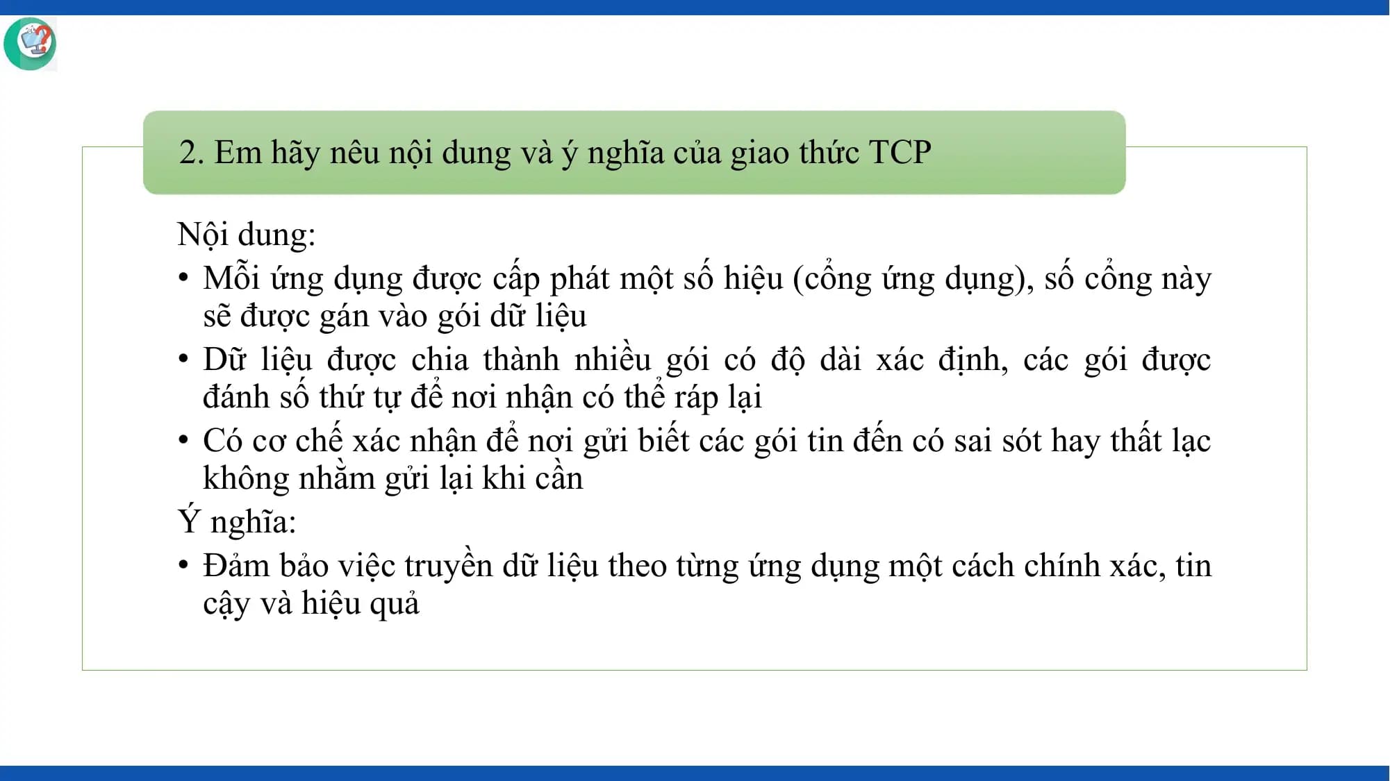 2. Em hãy nêu nội dung và ý nghĩa của giao thức TCP

Nội dung:
• Mỗi ứng dụng được cấp phát một số hiệu (cổng ứng dụng), số cổng này
 sẽ được gán vào gói dữ liệu
• Dữ liệu được chia thành nhiều gói có độ dài xác định, các gói được
 đánh số thứ tự để nơi nhận có thể ráp lại
• Có cơ chế xác nhận để nơi gửi biết các gói tin đến có sai sót hay thất lạc
 không nhằm gửi lại khi cần
Ý nghĩa:
• Đảm bảo việc truyền dữ liệu theo từng ứng dụng một cách chính xác, tin
 cậy và hiệu quả