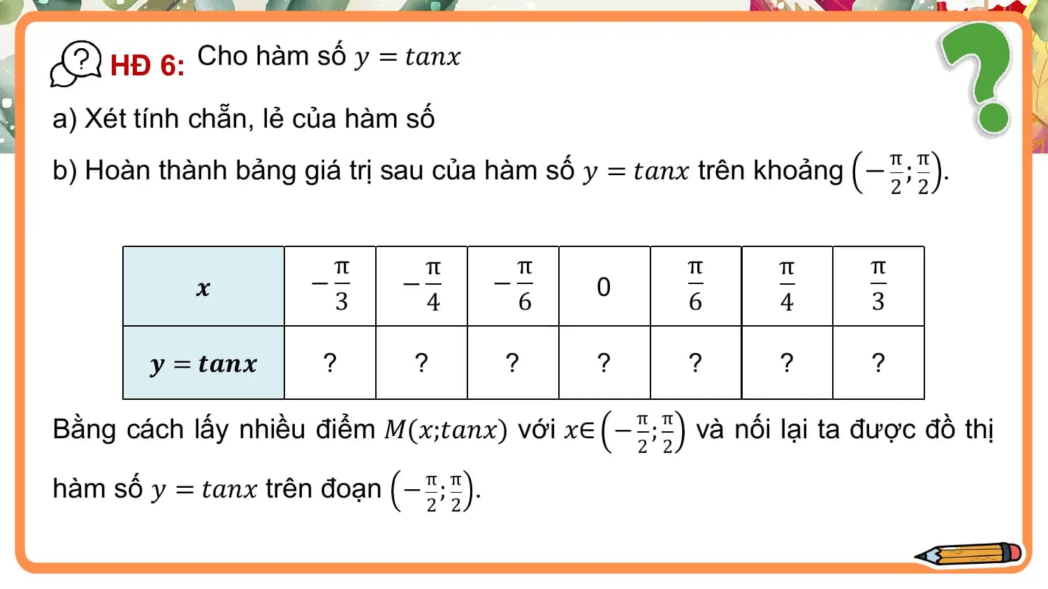 HĐ 6: Cho hàm số 𝑦 = 𝑡𝑎𝑛𝑥
a) Xét tính chẵn, lẻ của hàm số
 π π
b) Hoàn thành bảng giá trị sau của hàm số 𝑦 = 𝑡𝑎𝑛𝑥 trên khoảng − ; .
 2 2

 π π π π π π
 𝒙 − − − 0
 3 4 6 6 4 3

 𝒚 = 𝒕𝒂𝒏𝒙 ? ? ? ? ? ? ?
 π π
Bằng cách lấy nhiều điểm 𝑀(𝑥;𝑡𝑎𝑛𝑥) với 𝑥∈ − ; và nối lại ta được đồ thị
 2 2

hàm số 𝑦 = 𝑡𝑎𝑛𝑥 trên đoạn − π ; π .
 2 2