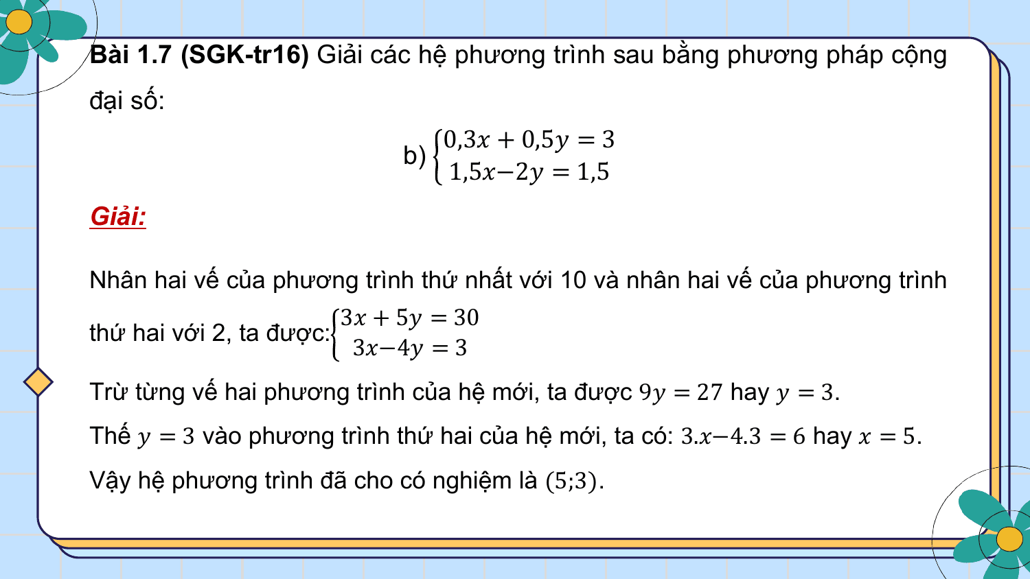 Bài 1.7 (SGK-tr16) Giải các hệ phương trình sau bằng phương pháp cộng
đại số:
 0,3? + 0,5? = 3
 b)
 1,5?−2? = 1,5
Giải:

Nhân hai vế của phương trình thứ nhất với 10 và nhân hai vế của phương trình
 3? + 5? = 30
thứ hai với 2, ta được:
 3?−4? = 3
Trừ từng vế hai phương trình của hệ mới, ta được 9? = 27 hay ? = 3.
Thế ? = 3 vào phương trình thứ hai của hệ mới, ta có: 3.?−4.3 = 6 hay ? = 5.
Vậy hệ phương trình đã cho có nghiệm là (5;3).