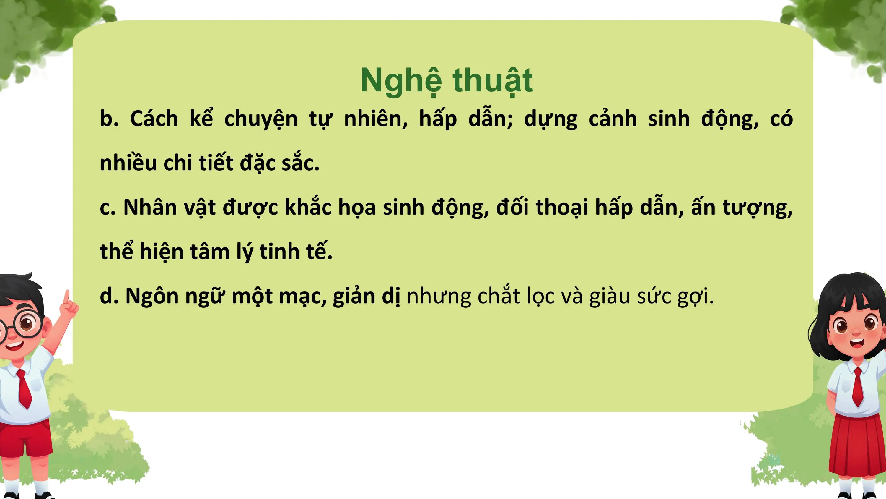 Nghệ thuật
b. Cách kể chuyện tự nhiên, hấp dẫn; dựng cảnh sinh động, có
nhiều chi tiết đặc sắc.
c. Nhân vật được khắc họa sinh động, đối thoại hấp dẫn, ấn tượng,
thể hiện tâm lý tinh tế.
d. Ngôn ngữ một mạc, giản dị nhưng chắt lọc và giàu sức gợi.