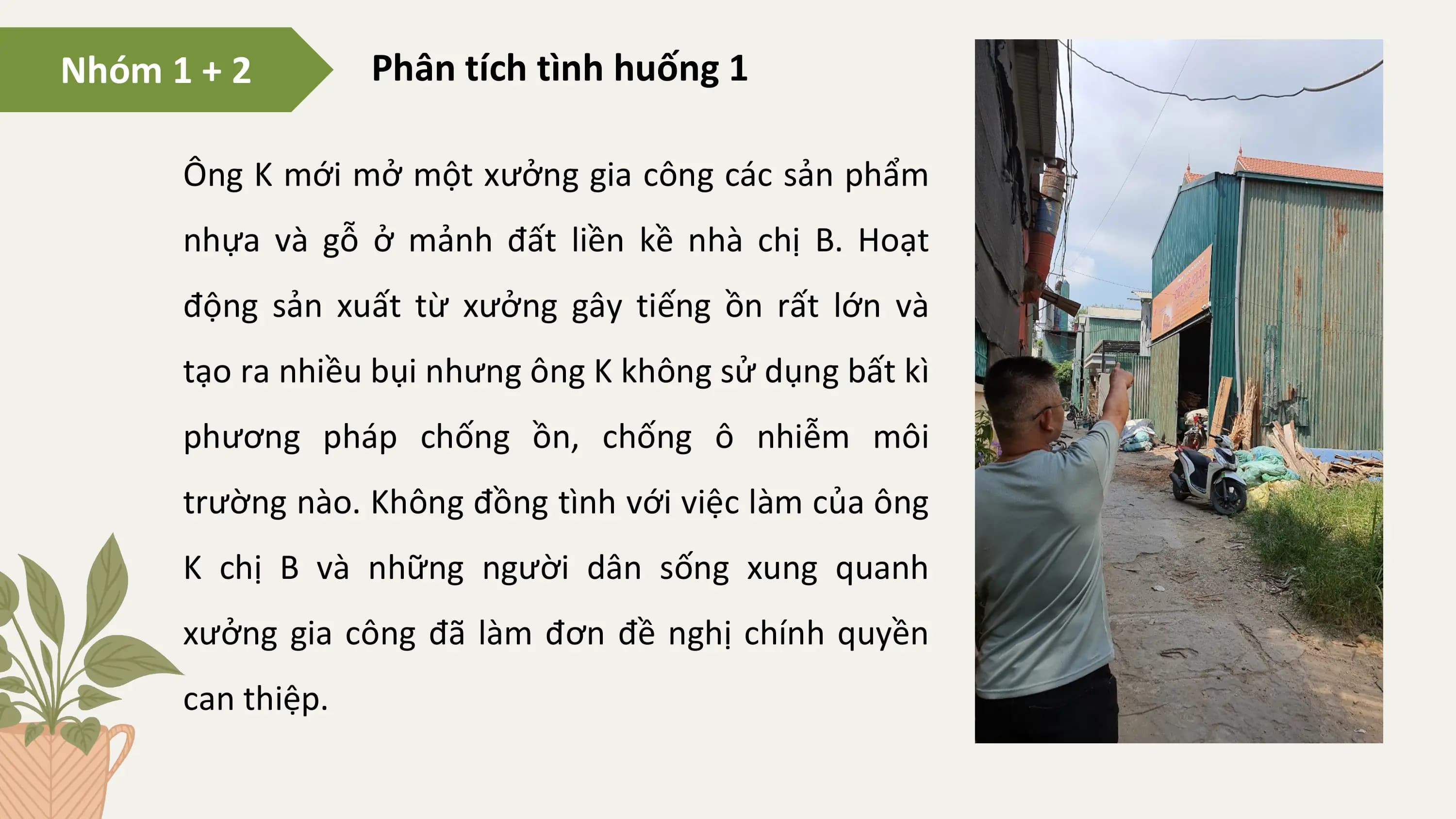 Nhóm 1 + 2 Phân tích tình huống 1

 Ông K mới mở một xưởng gia công các sản phẩm
 nhựa và gỗ ở mảnh đất liền kề nhà chị B. Hoạt
 động sản xuất từ xưởng gây tiếng ồn rất lớn và
 tạo ra nhiều bụi nhưng ông K không sử dụng bất kì
 phương pháp chống ồn, chống ô nhiễm môi
 trường nào. Không đồng tình với việc làm của ông
 K chị B và những người dân sống xung quanh
 xưởng gia công đã làm đơn đề nghị chính quyền
 can thiệp.