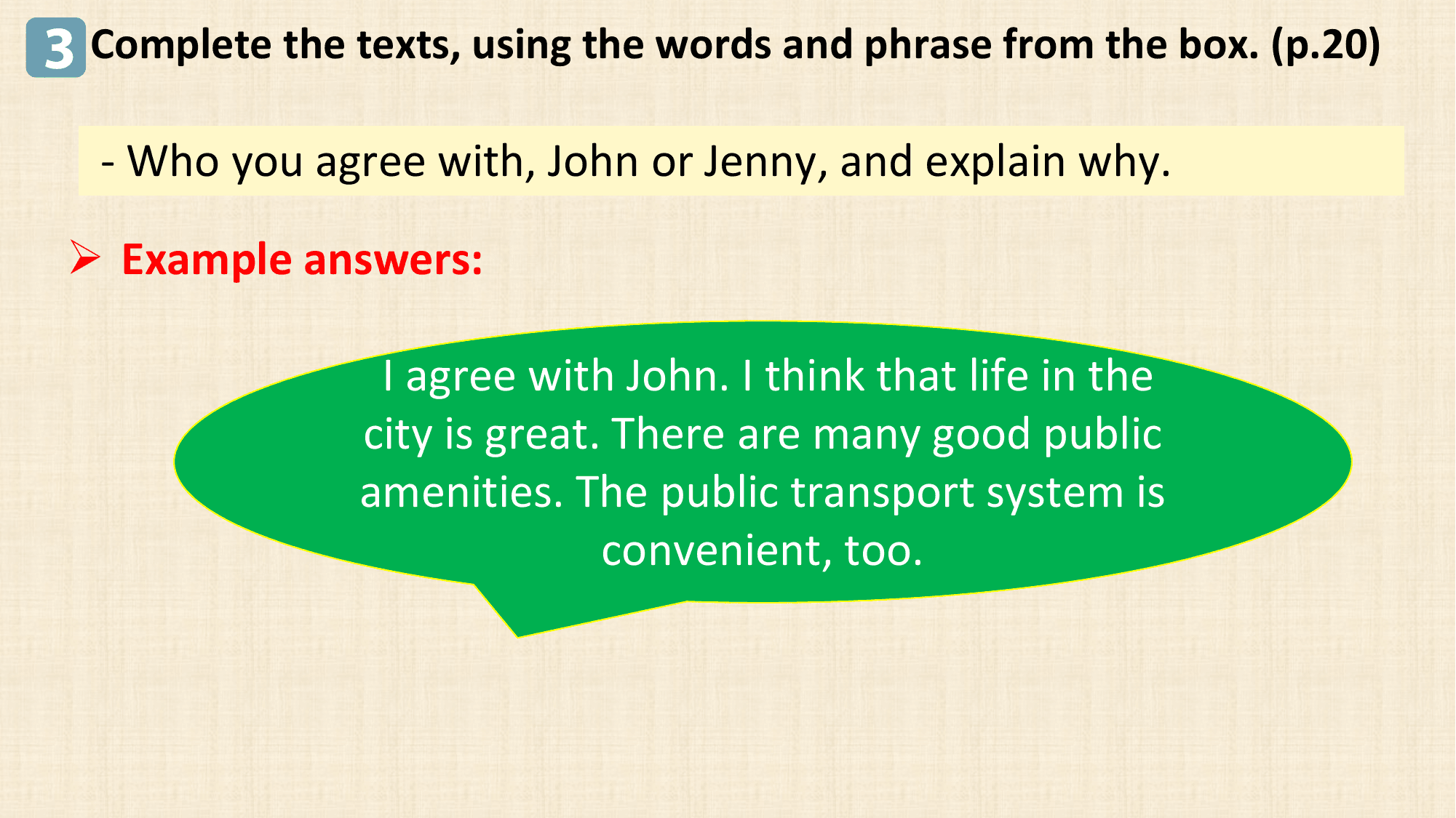 3 Complete the texts, using the words and phrase from the box. (p.20)
 - Who you agree with, John or Jenny, and explain why.

 Ø Example answers:

 I agree with John. I think that life in the
 city is great. There are many good public
 amenities. The public transport system is
 convenient, too.
