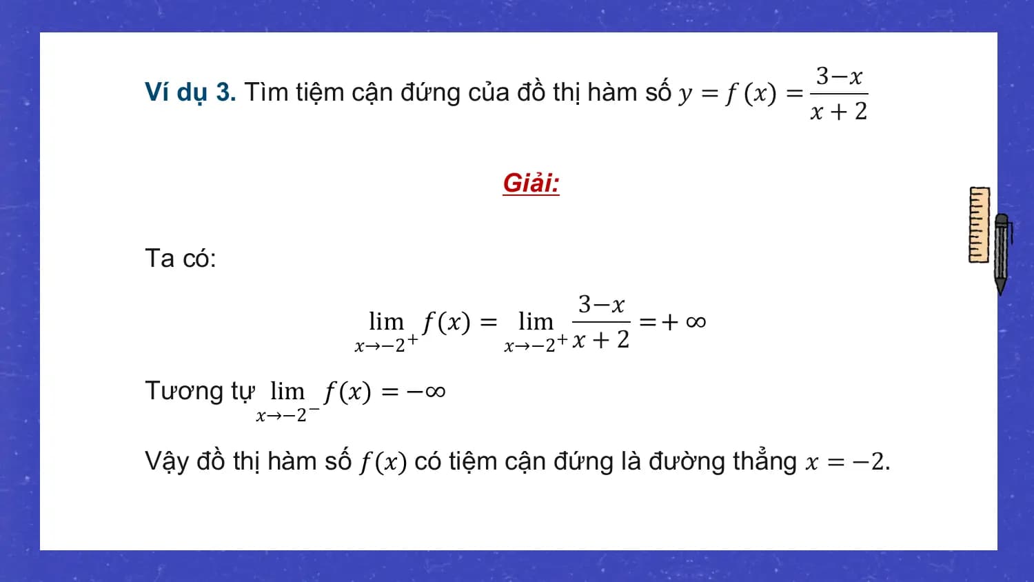 3−𝑥
Ví dụ 3. Tìm tiệm cận đứng của đồ thị hàm số 𝑦 = 𝑓 𝑥 =
 𝑥+2

 Giải:

Ta có:
 3−𝑥
 lim 𝑓(𝑥) = lim =+ ∞
 𝑥→−2 + 𝑥→−2 + 𝑥 + 2

Tương tự lim 𝑓(𝑥) = −∞
 𝑥→−2 −

Vậy đồ thị hàm số 𝑓(𝑥) có tiệm cận đứng là đường thẳng 𝑥 = −2.