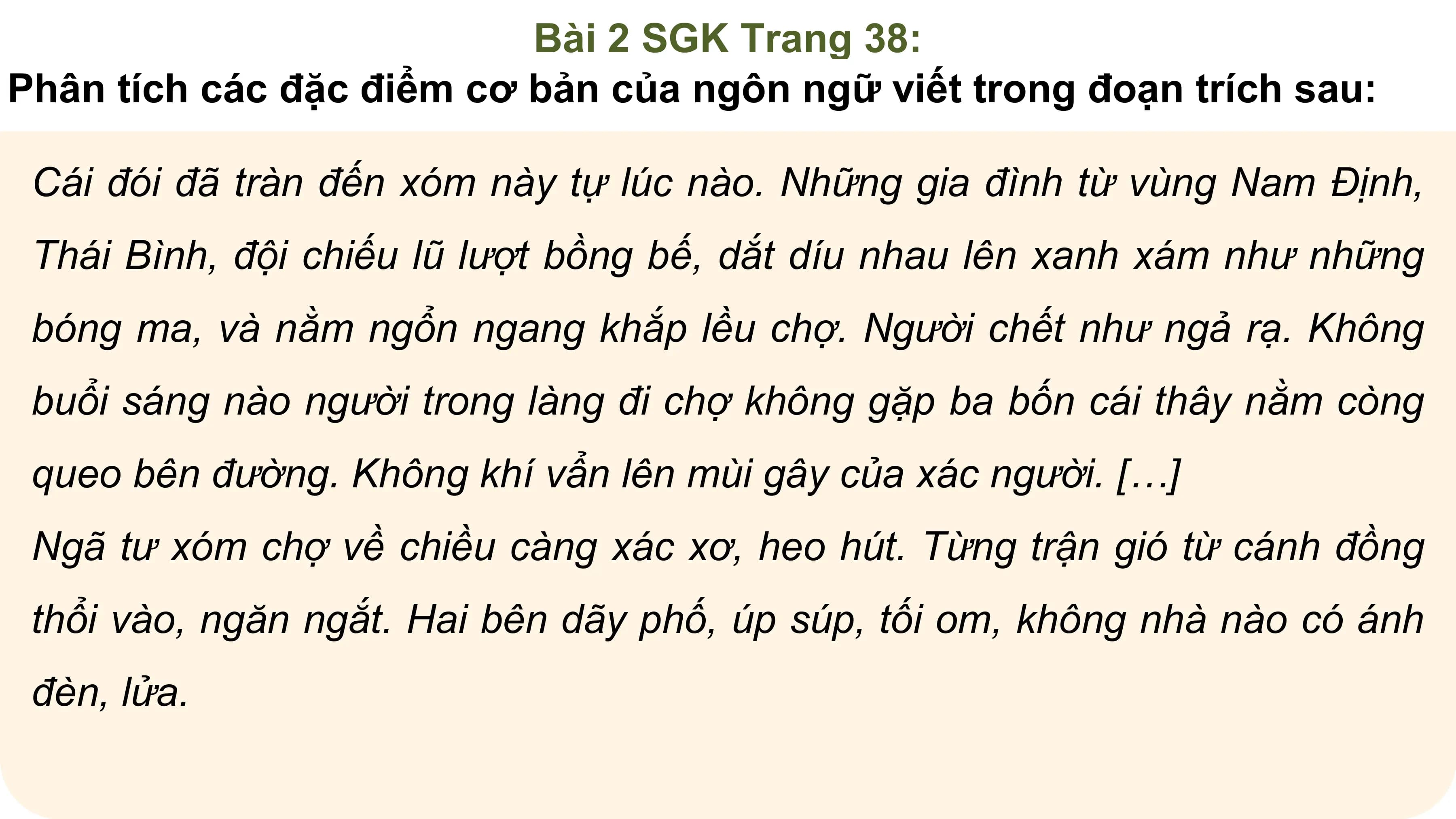 Bài 2 SGK Trang 38:
Phân tích các đặc điểm cơ bản của ngôn ngữ viết trong đoạn trích sau:

 Cái đói đã tràn đến xóm này tự lúc nào. Những gia đình từ vùng Nam Định,
 Thái Bình, đội chiếu lũ lượt bồng bế, dắt díu nhau lên xanh xám như những
 bóng ma, và nằm ngổn ngang khắp lều chợ. Người chết như ngả rạ. Không
 buổi sáng nào người trong làng đi chợ không gặp ba bốn cái thây nằm còng
 queo bên đường. Không khí vẩn lên mùi gây của xác người. […]
 Ngã tư xóm chợ về chiều càng xác xơ, heo hút. Từng trận gió từ cánh đồng
 thổi vào, ngăn ngắt. Hai bên dãy phố, úp súp, tối om, không nhà nào có ánh
 đèn, lửa.