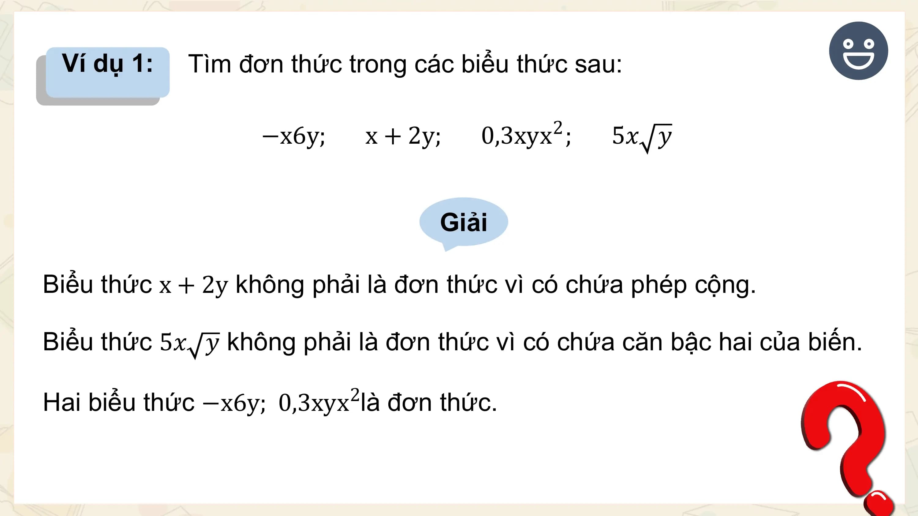 Ví dụ 1: Tìm đơn thức trong các biểu thức sau:

 2
 −x6y; x + 2y; 0,3xyx ; 5𝑥 𝑦

 Giải

Biểu thức x + 2y không phải là đơn thức vì có chứa phép cộng.

Biểu thức 5𝑥 𝑦 không phải là đơn thức vì có chứa căn bậc hai của biến.
 2
Hai biểu thức −x6y; 0,3xyx là đơn thức.