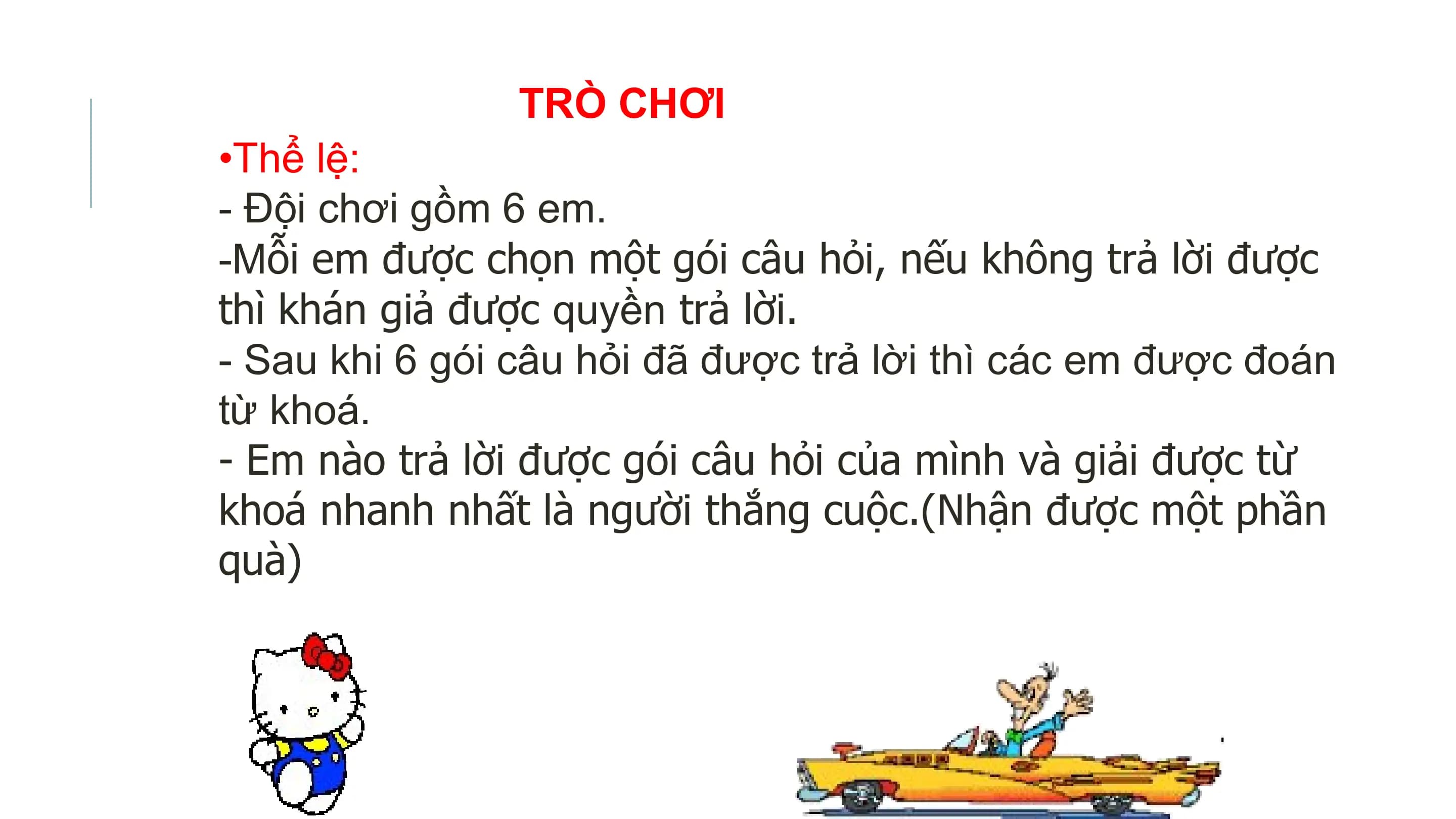TRÒ CHƠI
•Thể lệ:
- Đội chơi gồm 6 em.
-Mỗi em được chọn một gói câu hỏi, nếu không trả lời được
thì khán giả được quyền trả lời.
- Sau khi 6 gói câu hỏi đã được trả lời thì các em được đoán
từ khoá.
- Em nào trả lời được gói câu hỏi của mình và giải được từ
khoá nhanh nhất là người thắng cuộc.(Nhận được một phần
quà)