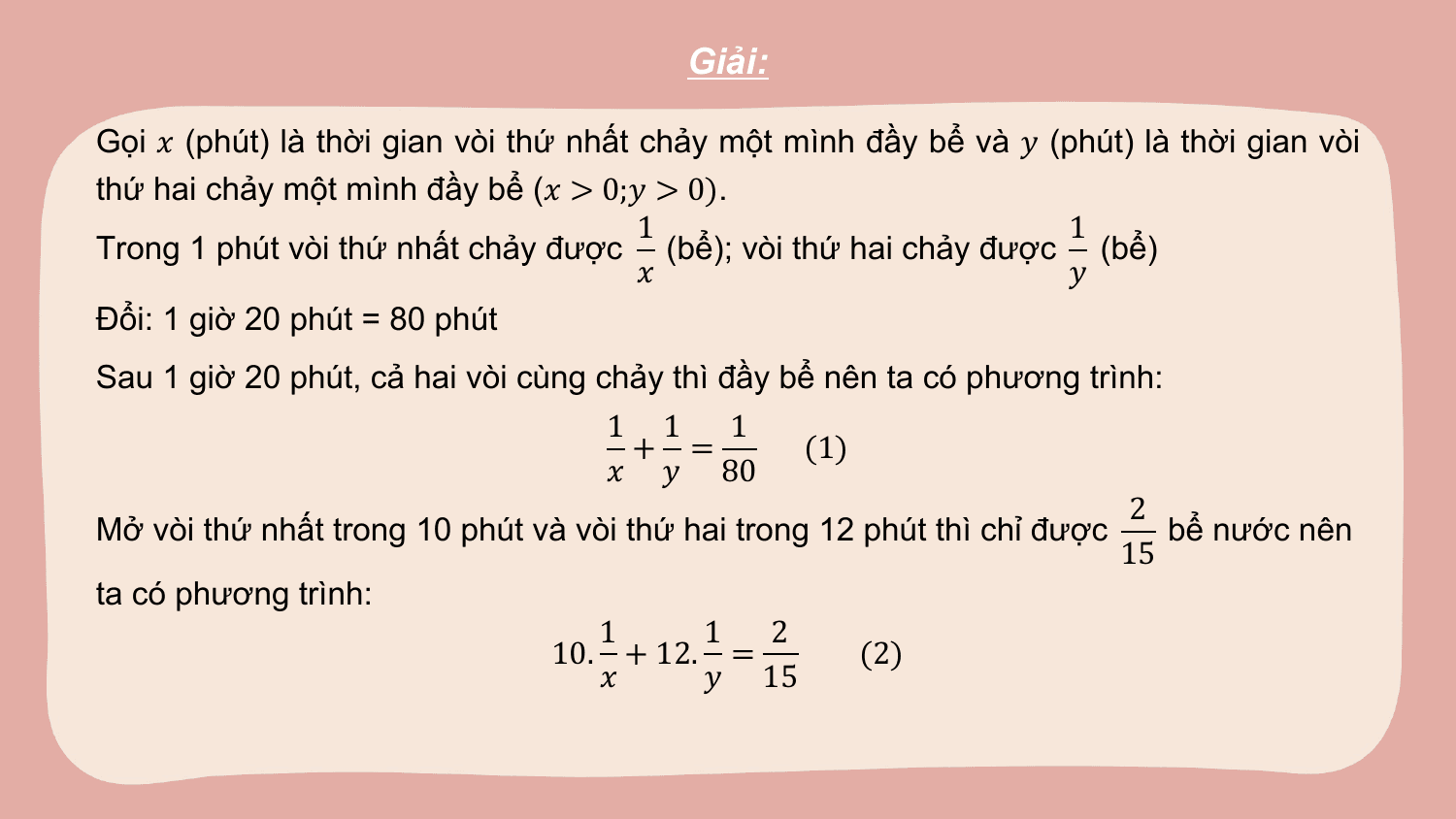 Giải:

Gọi ? (phút) là thời gian vòi thứ nhất chảy một mình đầy bể và ? (phút) là thời gian vòi
thứ hai chảy một mình đầy bể (? > 0;? > 0).
 1 1
Trong 1 phút vòi thứ nhất chảy được (bể); vòi thứ hai chảy được (bể)
 ? ?
Đổi: 1 giờ 20 phút = 80 phút
Sau 1 giờ 20 phút, cả hai vòi cùng chảy thì đầy bể nên ta có phương trình:
 1 1 1
 + = (1)
 ? ? 80
 2
Mở vòi thứ nhất trong 10 phút và vòi thứ hai trong 12 phút thì chỉ được bể nước nên
 15
ta có phương trình:
 1 1 2
 10. + 12. = (2)
 ? ? 15