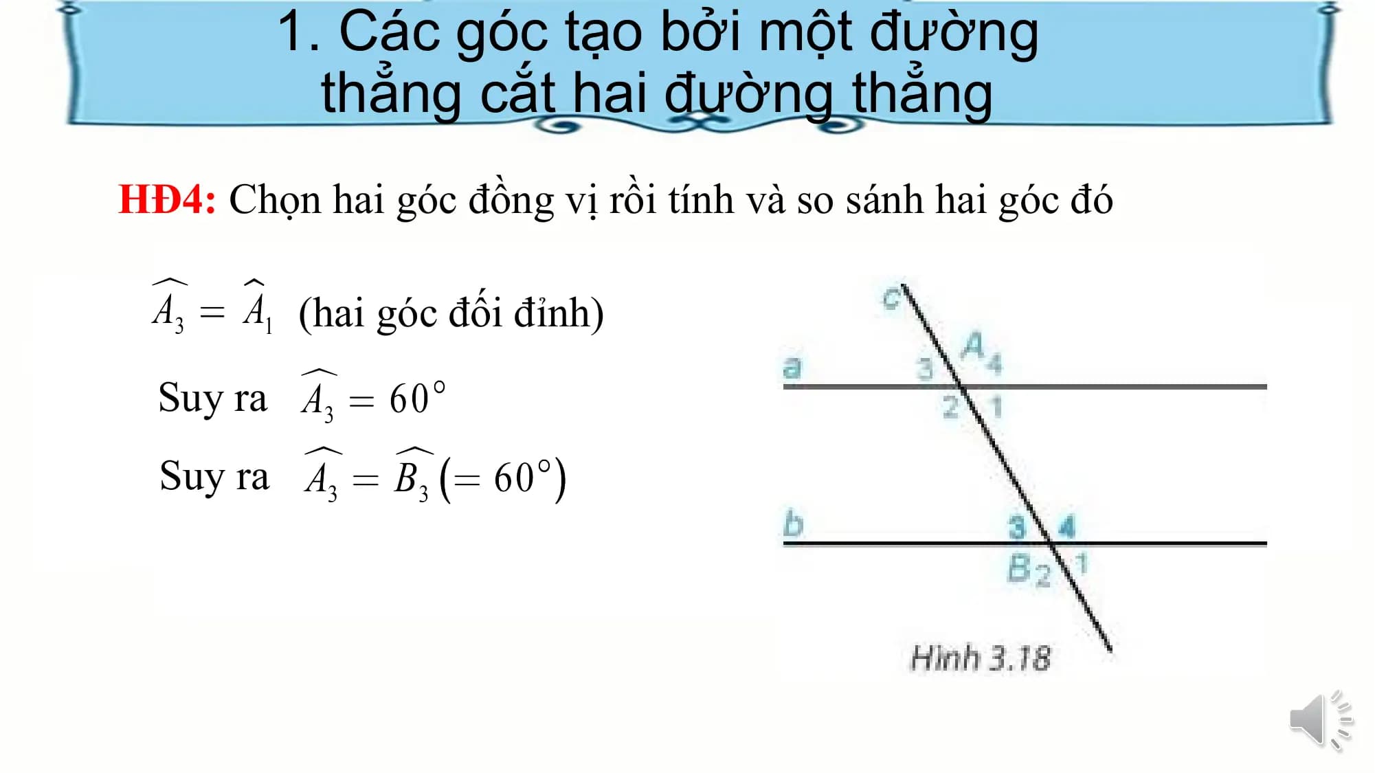 1. Các góc tạo bởi một đường
 thẳng cắt hai đường thẳng
HĐ4: Chọn hai góc đồng vị rồi tính và so sánh hai góc đó

 (hai góc đối đỉnh)
 Suy ra
 Suy ra