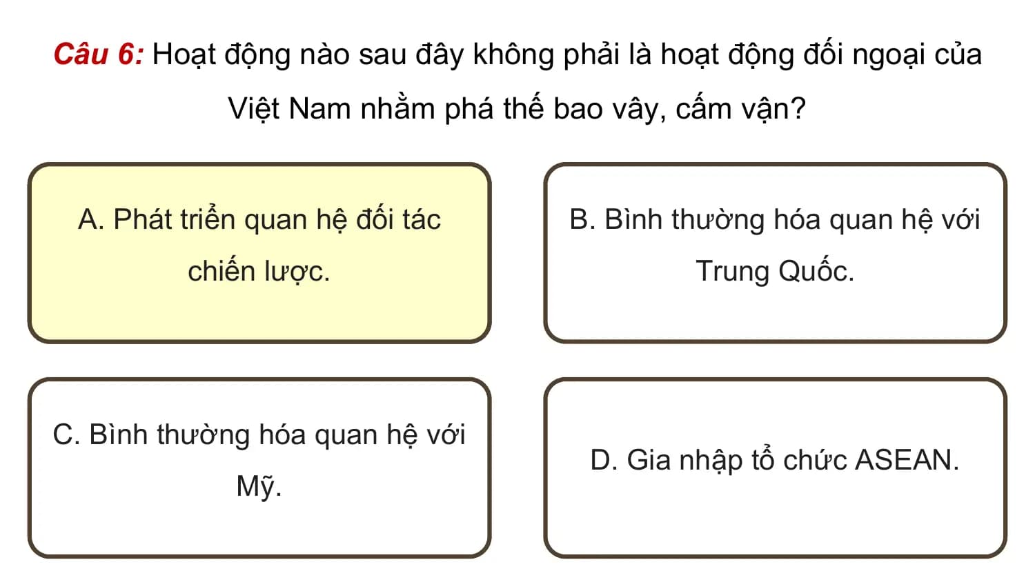 Câu 6: Hoạt động nào sau đây không phải là hoạt động đối ngoại của
 Việt Nam nhằm phá thế bao vây, cấm vận?

 A. Phát triển quan hệ đối tác B. Bình thường hóa quan hệ với
 chiến lược. Trung Quốc.

C. Bình thường hóa quan hệ với
 D. Gia nhập tổ chức ASEAN.
 Mỹ.