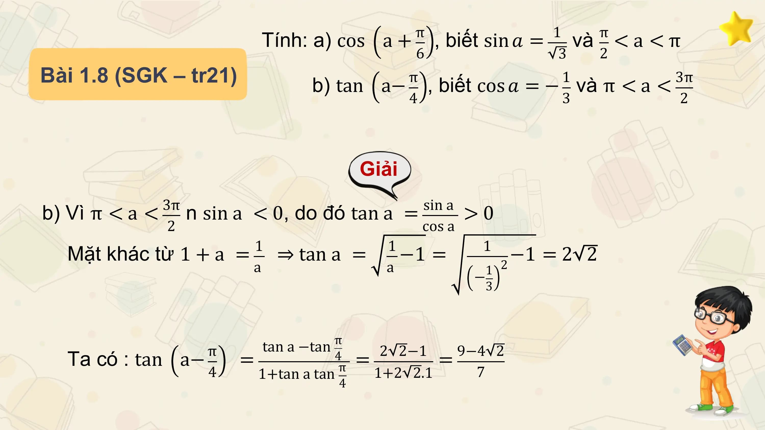 π 1 π
 Tính: a) cos a + , biết sin 𝑎 = và < a < π
 6 3 2
Bài 1.8 (SGK – tr21) b) tan π 1
 a− , biết cos 𝑎 = − và π < a < 3π
 4 3 2

 Giải
 3π sin a
b) Vì π < a < n sin a < 0, do đó tan a = >0
 2 cos a
 1 1 1
 Mặt khác từ 1 + a = ⇒ tan a = −1 = −1 = 2 2
 a a 1 2
 −
 3

 π tan a −tan π 2 2−1 9−4 2
 Ta có : tan a− = 4
 π = 1+2 2.1 =
 4 1+tan a tan 7
 4