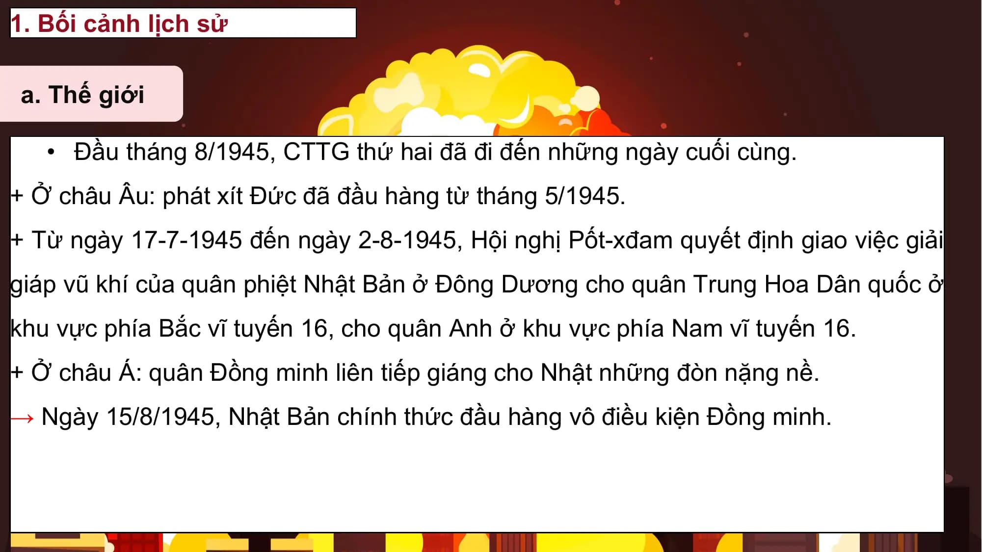 1. Bối cảnh lịch sử

a. Thế giới

 • Đầu tháng 8/1945, CTTG thứ hai đã đi đến những ngày cuối cùng.
+ Ở châu Âu: phát xít Đức đã đầu hàng từ tháng 5/1945.
+ Từ ngày 17-7-1945 đến ngày 2-8-1945, Hội nghị Pốt-xđam quyết định giao việc giải
giáp vũ khí của quân phiệt Nhật Bản ở Đông Dương cho quân Trung Hoa Dân quốc ở
khu vực phía Bắc vĩ tuyến 16, cho quân Anh ở khu vực phía Nam vĩ tuyến 16.
+ Ở châu Á: quân Đồng minh liên tiếp giáng cho Nhật những đòn nặng nề.
→ Ngày 15/8/1945, Nhật Bản chính thức đầu hàng vô điều kiện Đồng minh.