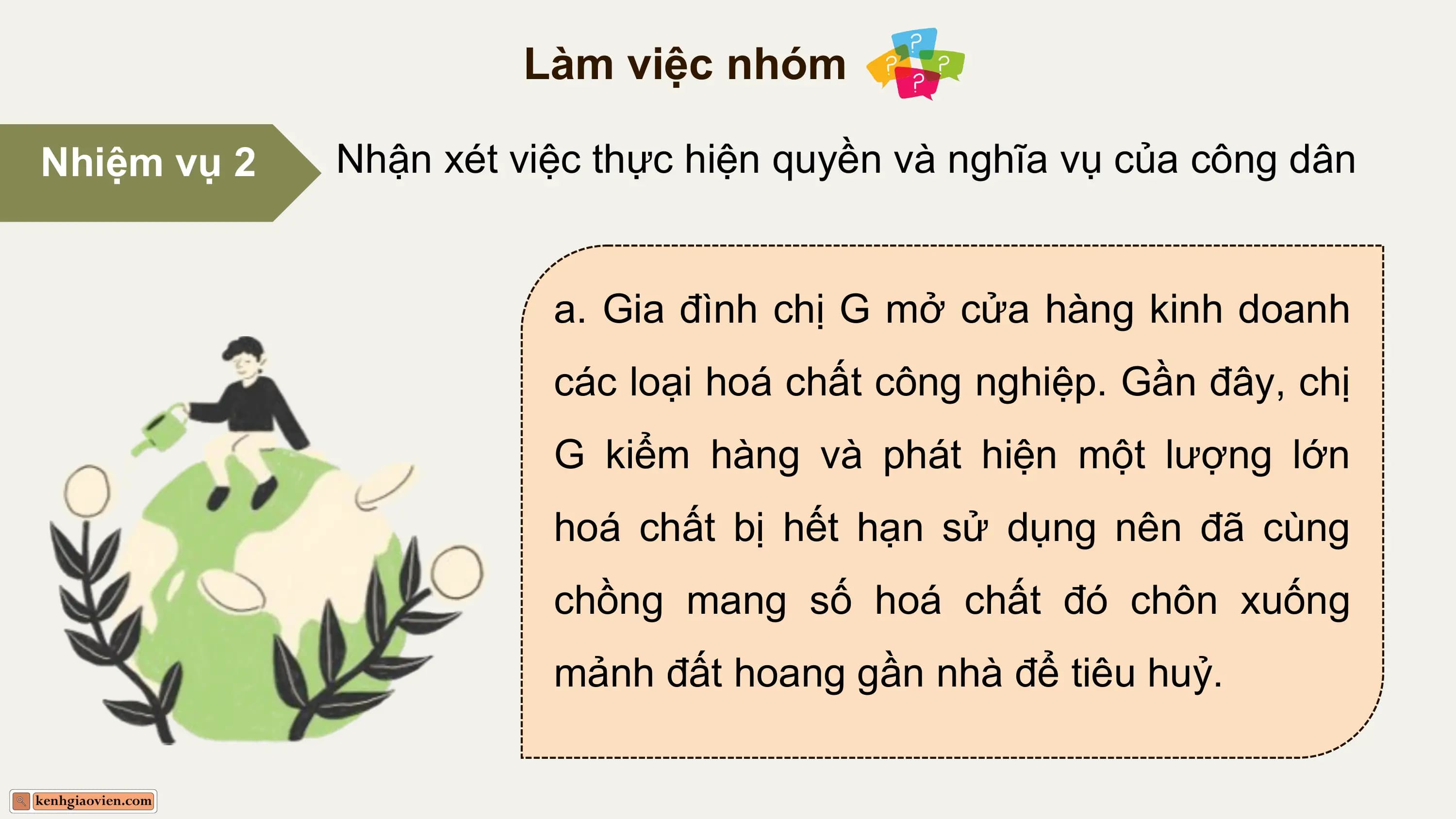 Làm việc nhóm

Nhiệm vụ 2 Nhận xét việc thực hiện quyền và nghĩa vụ của công dân

 a. Gia đình chị G mở cửa hàng kinh doanh
 các loại hoá chất công nghiệp. Gần đây, chị
 G kiểm hàng và phát hiện một lượng lớn
 hoá chất bị hết hạn sử dụng nên đã cùng
 chồng mang số hoá chất đó chôn xuống
 mảnh đất hoang gần nhà để tiêu huỷ.