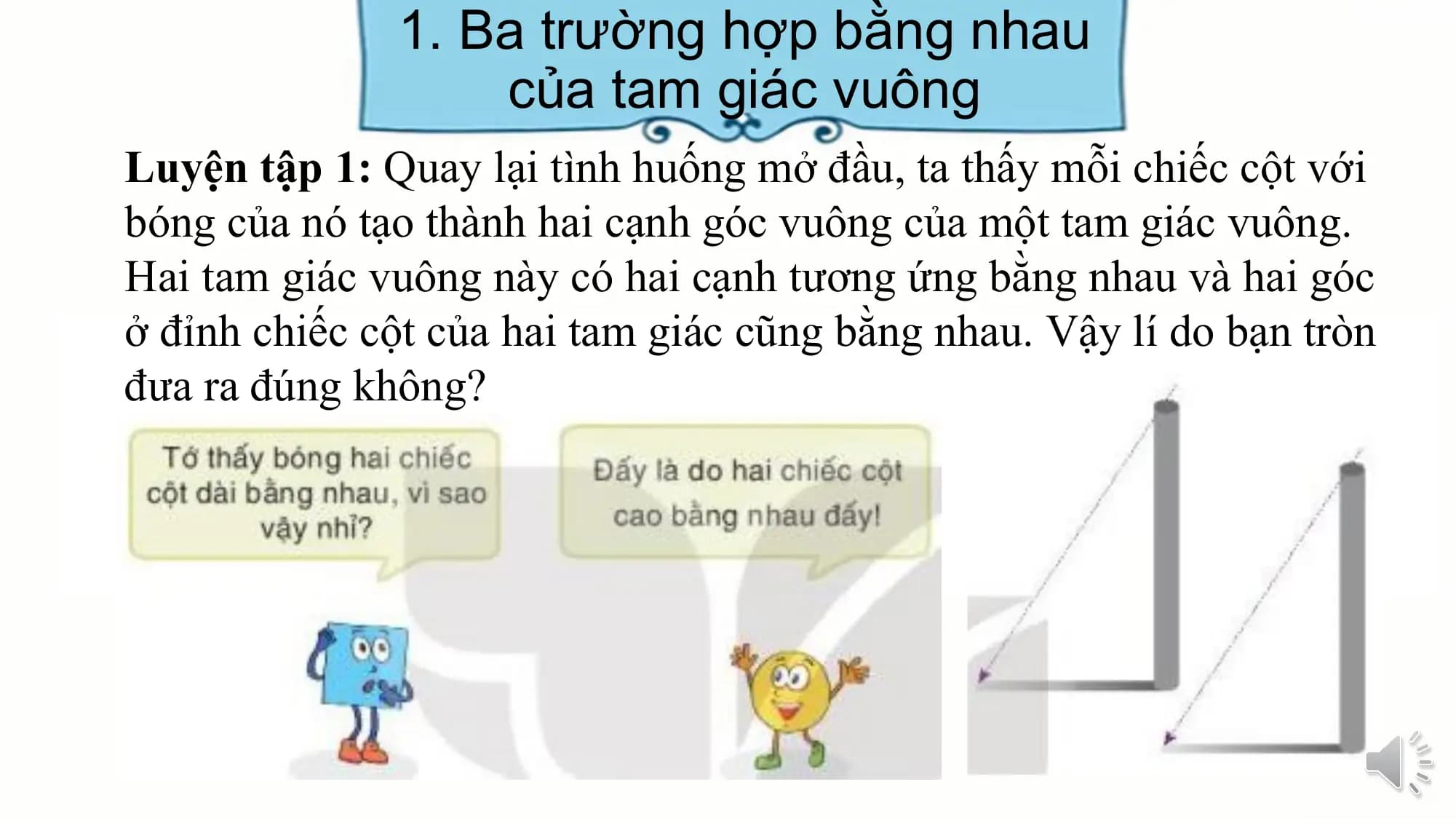 1. Ba trường hợp bằng nhau
 của tam giác vuông
Luyện tập 1: Quay lại tình huống mở đầu, ta thấy mỗi chiếc cột với
bóng của nó tạo thành hai cạnh góc vuông của một tam giác vuông.
Hai tam giác vuông này có hai cạnh tương ứng bằng nhau và hai góc
ở đỉnh chiếc cột của hai tam giác cũng bằng nhau. Vậy lí do bạn tròn
đưa ra đúng không?