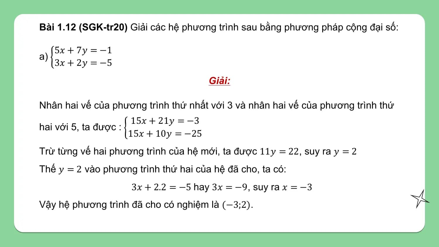Bài 1.12 (SGK-tr20) Giải các hệ phương trình sau bằng phương pháp cộng đại số:

 5𝑥 + 7𝑦 = −1
a)
 3𝑥 + 2𝑦 = −5
 Giải:

Nhân hai vế của phương trình thứ nhất với 3 và nhân hai vế của phương trình thứ
 15𝑥 + 21𝑦 = −3
hai với 5, ta được :
 15𝑥 + 10𝑦 = −25
Trừ từng vế hai phương trình của hệ mới, ta được 11𝑦 = 22, suy ra 𝑦 = 2
Thế 𝑦 = 2 vào phương trình thứ hai của hệ đã cho, ta có:
 3𝑥 + 2.2 = −5 hay 3𝑥 = −9, suy ra 𝑥 = −3
Vậy hệ phương trình đã cho có nghiệm là (−3;2).