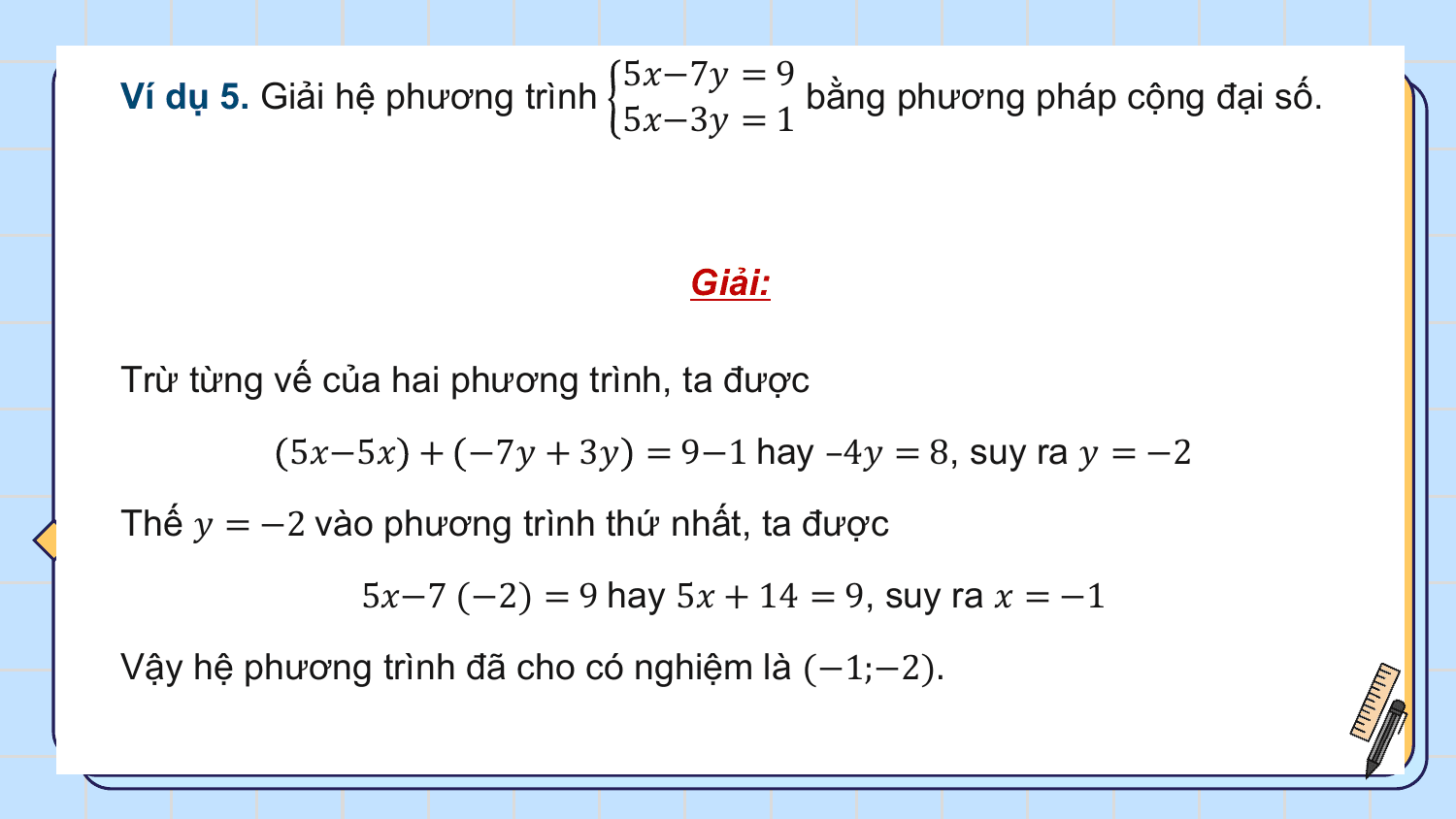 5?−7? = 9
Ví dụ 5. Giải hệ phương trình bằng phương pháp cộng đại số.
 5?−3? = 1

 Giải:

Trừ từng vế của hai phương trình, ta được
 5?−5? + −7? + 3? = 9−1 hay –4? = 8, suy ra ? = −2
Thế ? = −2 vào phương trình thứ nhất, ta được
 5?−7 (−2) = 9 hay 5? + 14 = 9, suy ra ? = −1
Vậy hệ phương trình đã cho có nghiệm là (−1;−2).