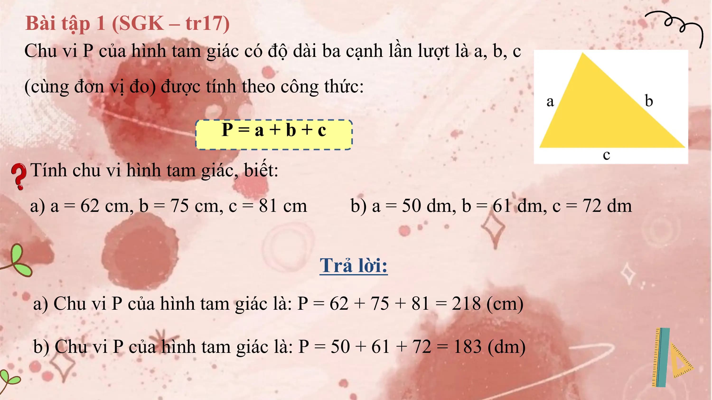 Bài tập 1 (SGK – tr17)
Chu vi P của hình tam giác có độ dài ba cạnh lần lượt là a, b, c
(cùng đơn vị đo) được tính theo công thức:

 P=a+b+c

Tính chu vi hình tam giác, biết:
a) a = 62 cm, b = 75 cm, c = 81 cm b) a = 50 dm, b = 61 dm, c = 72 dm

 Trả lời:
 a) Chu vi P của hình tam giác là: P = 62 + 75 + 81 = 218 (cm)

 b) Chu vi P của hình tam giác là: P = 50 + 61 + 72 = 183 (dm)