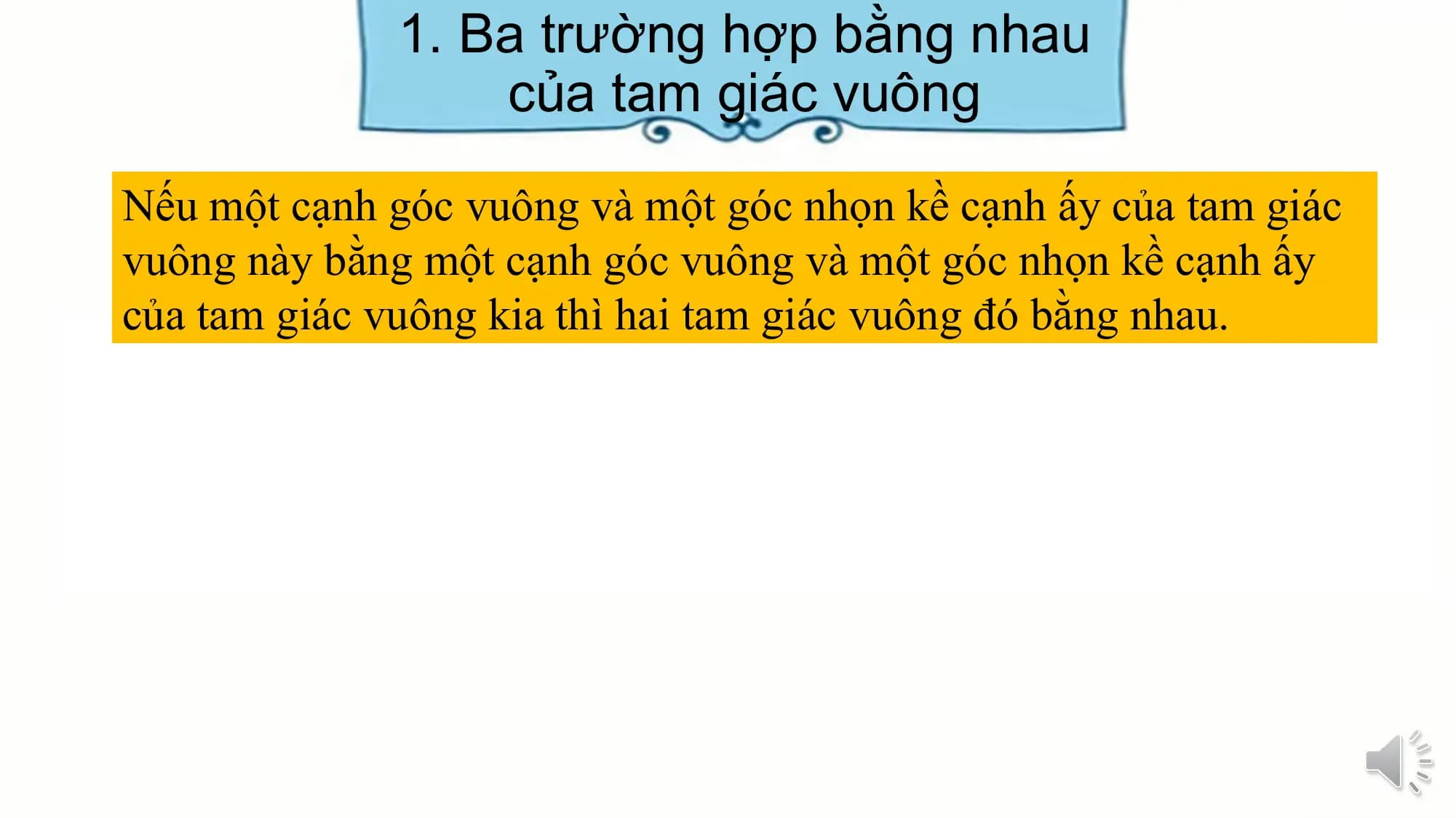 1. Ba trường hợp bằng nhau
 của tam giác vuông
Nếu một cạnh góc vuông và một góc nhọn kề cạnh ấy của tam giác
vuông này bằng một cạnh góc vuông và một góc nhọn kề cạnh ấy
của tam giác vuông kia thì hai tam giác vuông đó bằng nhau.