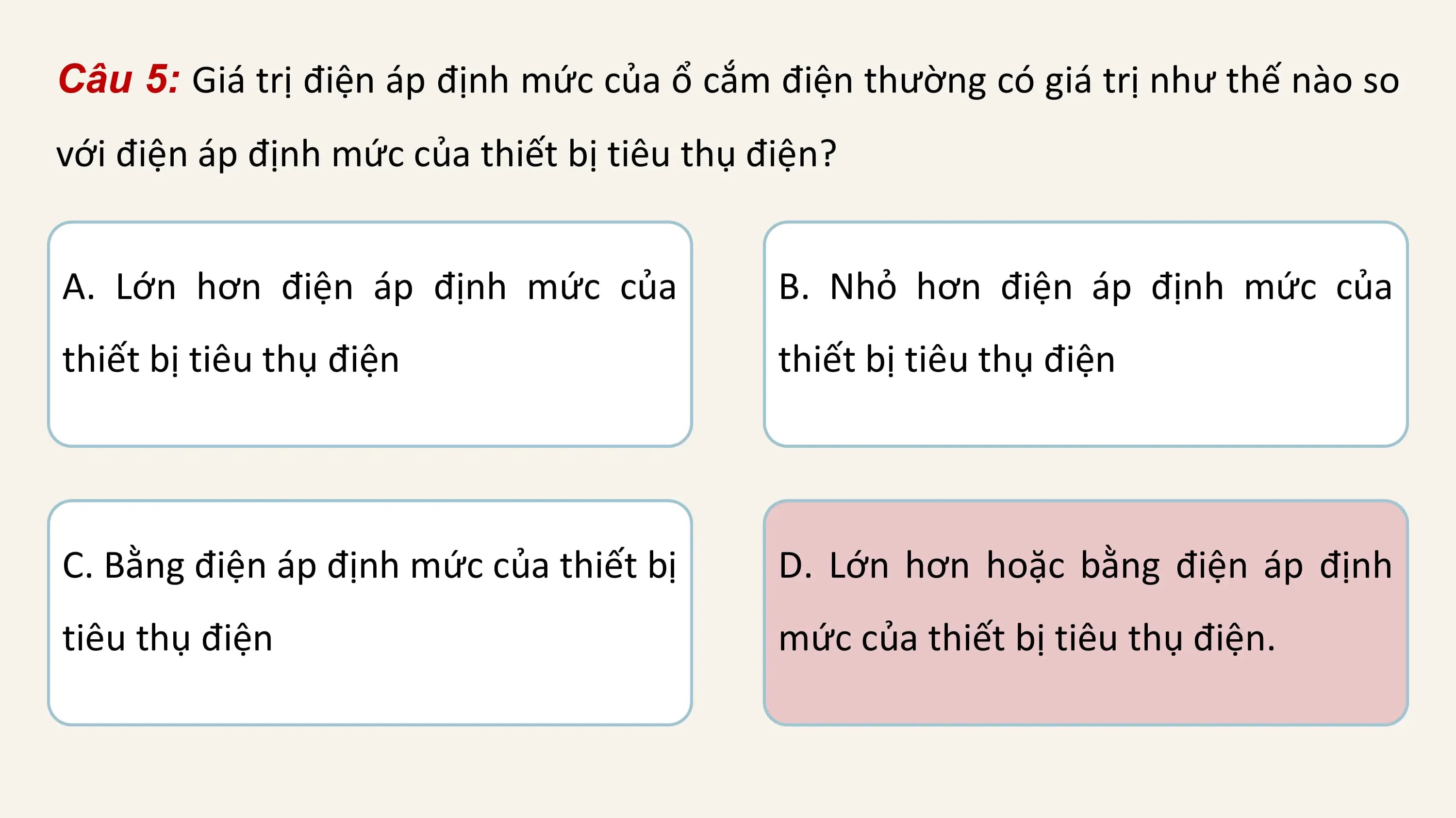 Câu 5: Giá trị điện áp định mức của ổ cắm điện thường có giá trị như thế nào so
với điện áp định mức của thiết bị tiêu thụ điện?

A. Lớn hơn điện áp định mức của B. Nhỏ hơn điện áp định mức của
thiết bị tiêu thụ điện thiết bị tiêu thụ điện

C. Bằng điện áp định mức của thiết bị D. Lớn hơn hoặc bằng điện áp định
tiêu thụ điện mức của thiết bị tiêu thụ điện.