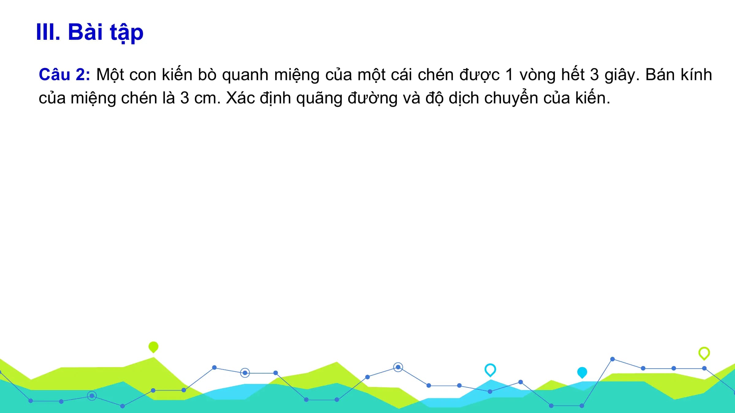 III. Bài tập
Câu 2: Một con kiến bò quanh miệng của một cái chén được 1 vòng hết 3 giây. Bán kính
của miệng chén là 3 cm. Xác định quãng đường và độ dịch chuyển của kiến.