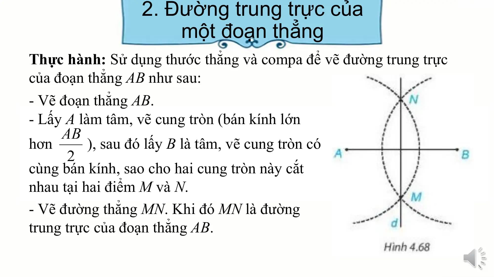 2. Đường trung trực của
 một đoạn thẳng
Thực hành: Sử dụng thước thẳng và compa để vẽ đường trung trực
của đoạn thẳng AB như sau:
- Vẽ đoạn thẳng AB.
- Lấy A làm tâm, vẽ cung tròn (bán kính lớn
hơn ), sau đó lấy B là tâm, vẽ cung tròn có
cùng bán kính, sao cho hai cung tròn này cắt
nhau tại hai điểm M và N.
- Vẽ đường thẳng MN. Khi đó MN là đường
trung trực của đoạn thẳng AB.