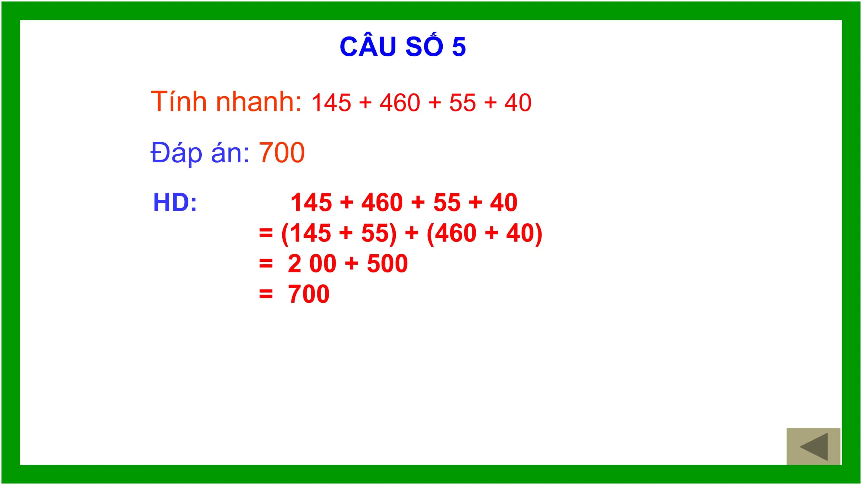 CÂU SỐ 5

Tính nhanh: 145 + 460 + 55 + 40
Đáp án: 700
HD: 145 + 460 + 55 + 40
 = (145 + 55) + (460 + 40)
 = 2 00 + 500
 = 700