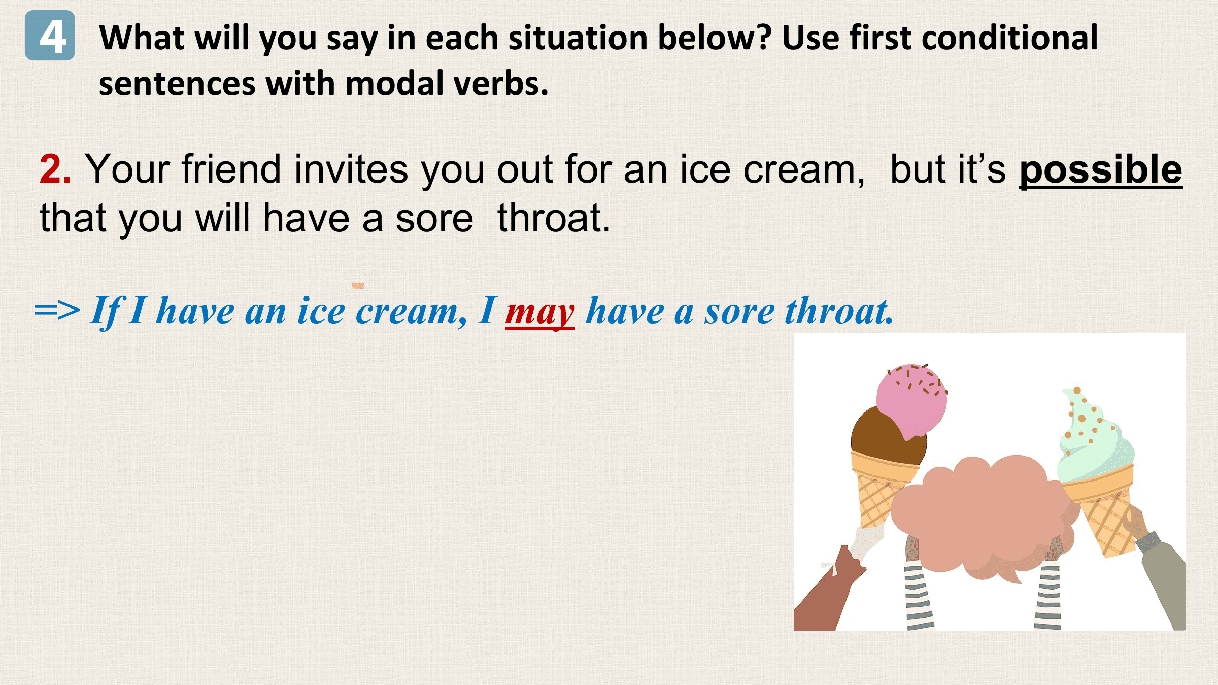 4 What will you say in each situation below? Use first conditional
 sentences with modal verbs.

2. Your friend invites you out for an ice cream, but it’s possible
that you will have a sore throat.

=> If I have an ice cream, I may have a sore throat.