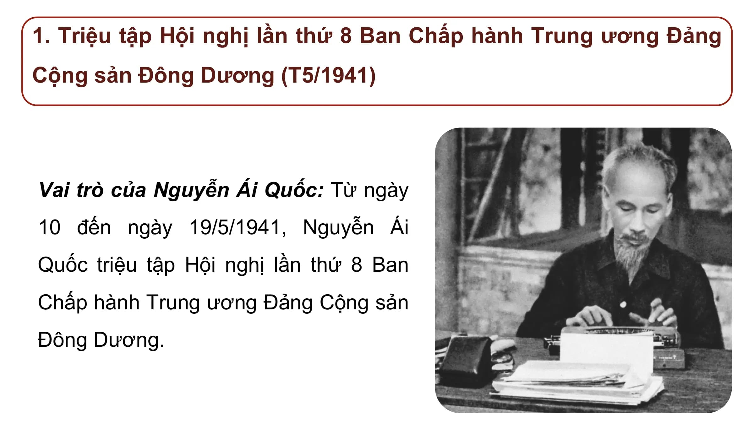 1. Triệu tập Hội nghị lần thứ 8 Ban Chấp hành Trung ương Đảng
Cộng sản Đông Dương (T5/1941)

Vai trò của Nguyễn Ái Quốc: Từ ngày
10 đến ngày 19/5/1941, Nguyễn Ái
Quốc triệu tập Hội nghị lần thứ 8 Ban
Chấp hành Trung ương Đảng Cộng sản
Đông Dương.