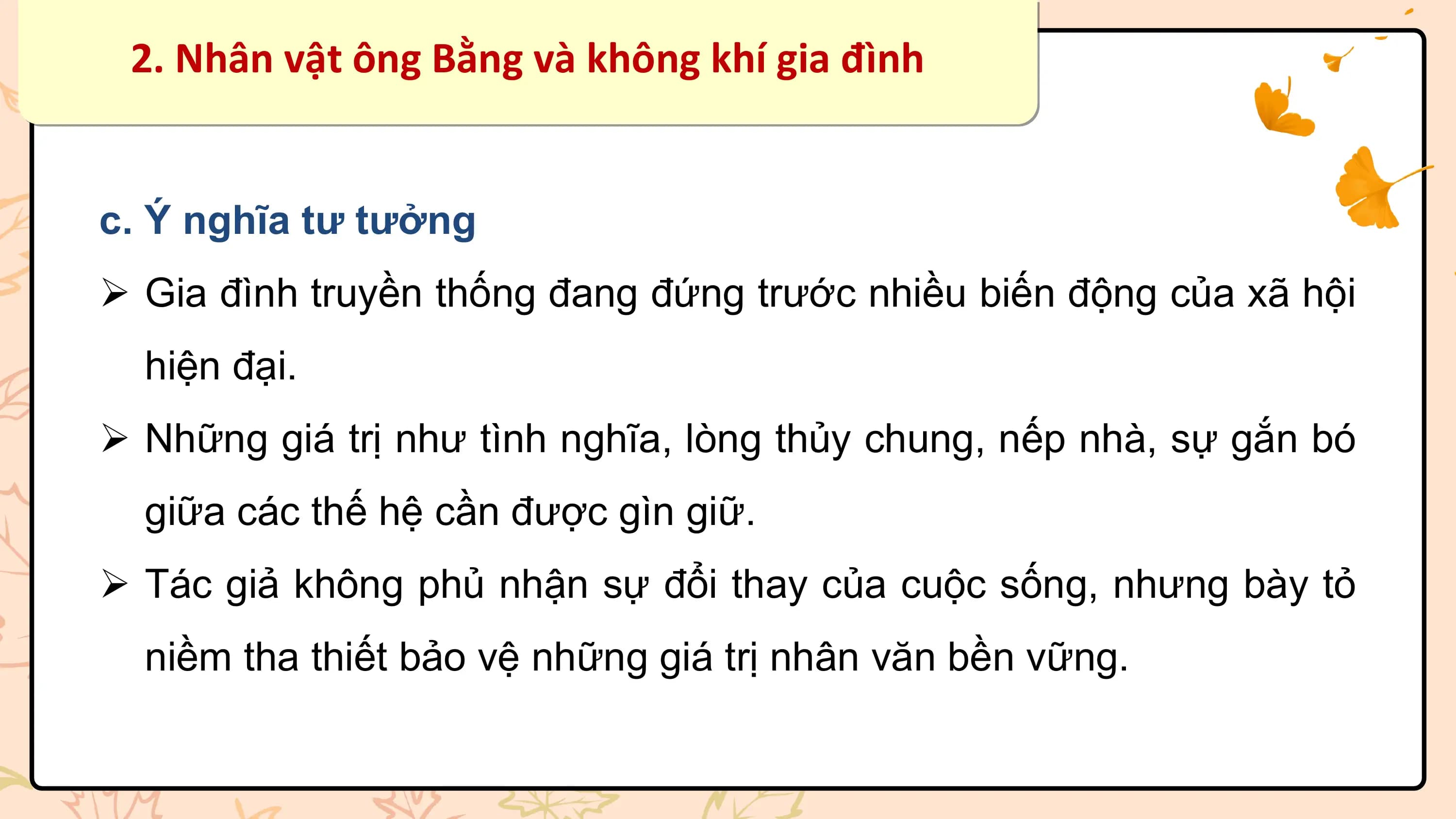 2. Nhân vật ông Bằng và không khí gia đình

c. Ý nghĩa tư tưởng
Ø Gia đình truyền thống đang đứng trước nhiều biến động của xã hội
 hiện đại.
Ø Những giá trị như tình nghĩa, lòng thủy chung, nếp nhà, sự gắn bó
 giữa các thế hệ cần được gìn giữ.
Ø Tác giả không phủ nhận sự đổi thay của cuộc sống, nhưng bày tỏ
 niềm tha thiết bảo vệ những giá trị nhân văn bền vững.
