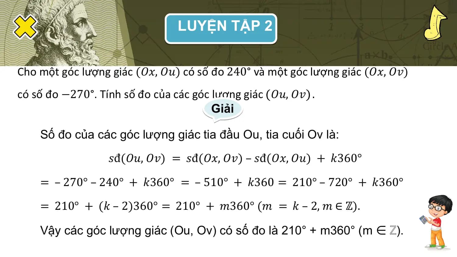 LUYỆN TẬP 2

Cho một góc lượng giác (𝑂𝑥, 𝑂𝑢) có số đo 240° và một góc lượng giác (𝑂𝑥, 𝑂𝑣)
có số đo −270°. Tính số đo của các góc lượng giác 𝑂𝑢, 𝑂𝑣 .
 Giải

 Số đo của các góc lượng giác tia đầu Ou, tia cuối Ov là:
 𝑠đ(𝑂𝑢, 𝑂𝑣) = 𝑠đ(𝑂𝑥, 𝑂𝑣) – 𝑠đ(𝑂𝑥, 𝑂𝑢) + 𝑘360°
 = – 270° – 240° + 𝑘360° = – 510° + 𝑘360 = 210° – 720° + 𝑘360°
 = 210° + (𝑘 – 2)360° = 210° + 𝑚360° (𝑚 = 𝑘 – 2, 𝑚 ∈ ℤ).

 Vậy các góc lượng giác (Ou, Ov) có số đo là 210° + m360° (m ∈ ℤ).