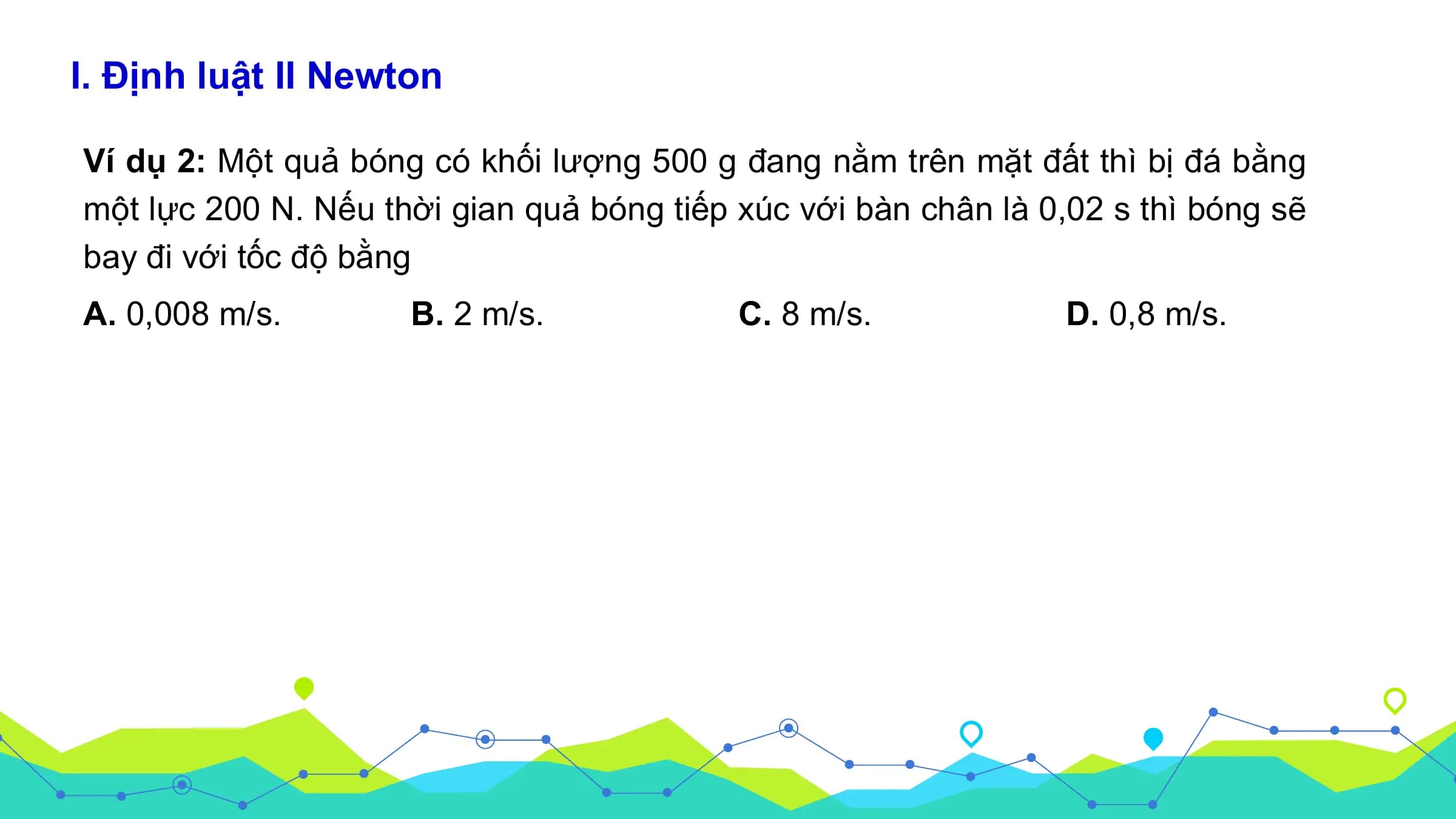 I. Định luật II Newton

Ví dụ 2: Một quả bóng có khối lượng 500 g đang nằm trên mặt đất thì bị đá bằng
một lực 200 N. Nếu thời gian quả bóng tiếp xúc với bàn chân là 0,02 s thì bóng sẽ
bay đi với tốc độ bằng
A. 0,008 m/s. B. 2 m/s. C. 8 m/s. D. 0,8 m/s.