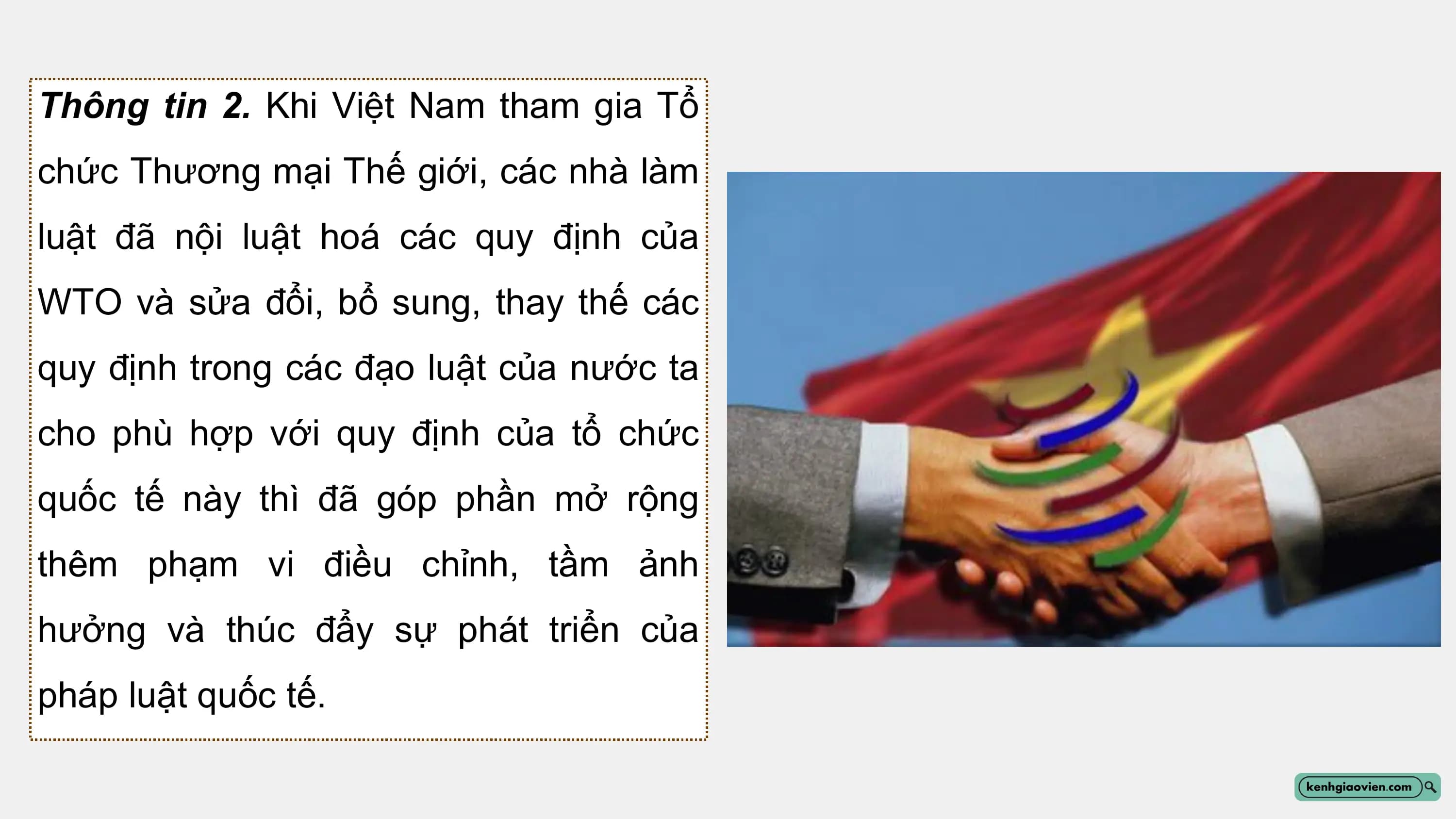 Thông tin 2. Khi Việt Nam tham gia Tổ
chức Thương mại Thế giới, các nhà làm
luật đã nội luật hoá các quy định của
WTO và sửa đổi, bổ sung, thay thế các
quy định trong các đạo luật của nước ta
cho phù hợp với quy định của tổ chức
quốc tế này thì đã góp phần mở rộng
thêm phạm vi điều chỉnh, tầm ảnh
hưởng và thúc đẩy sự phát triển của
pháp luật quốc tế.