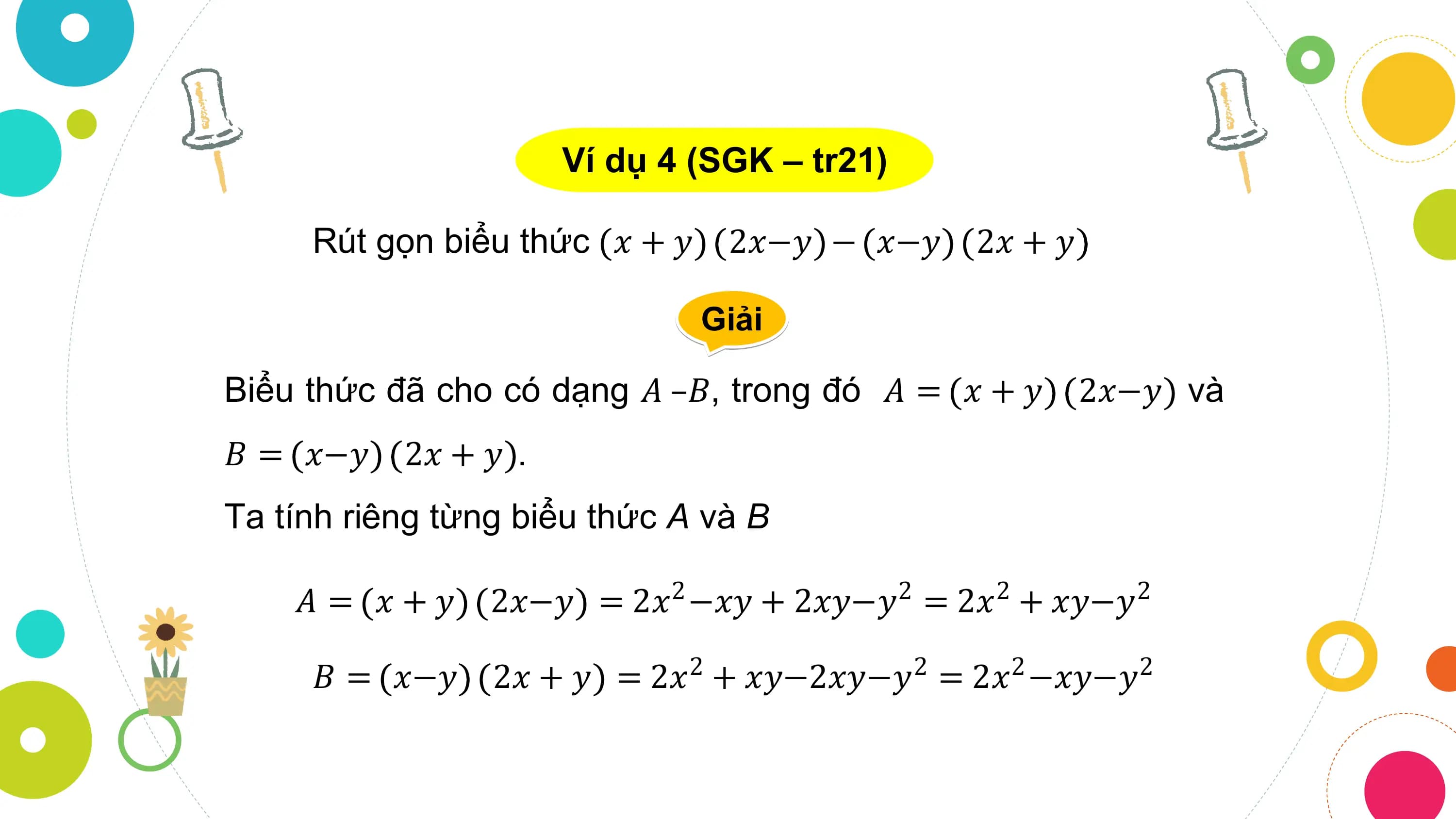 Ví dụ 4 (SGK – tr21)

 Rút gọn biểu thức 𝑥 + 𝑦 2𝑥−𝑦 − 𝑥−𝑦 2𝑥 + 𝑦

 Giải

Biểu thức đã cho có dạng 𝐴 –𝐵, trong đó 𝐴 = 𝑥 + 𝑦 2𝑥−𝑦 và
𝐵 = 𝑥−𝑦 2𝑥 + 𝑦 .
Ta tính riêng từng biểu thức A và B

 𝐴 = 𝑥+𝑦 2𝑥−𝑦 = 2𝑥2 −𝑥𝑦 + 2𝑥𝑦−𝑦2 = 2𝑥2 + 𝑥𝑦−𝑦2

 𝐵 = 𝑥−𝑦 2𝑥 + 𝑦 = 2𝑥 + 𝑥𝑦−2𝑥𝑦−𝑦 = 2𝑥 −𝑥𝑦−𝑦
 2 2 2 2